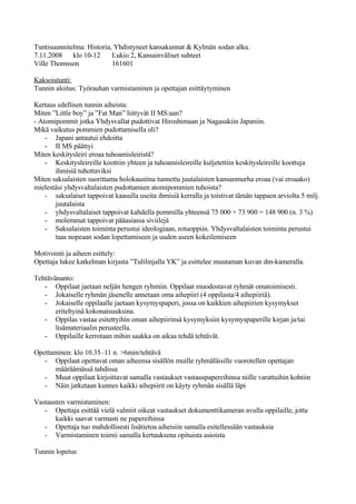 Tuntisuunnitelma: Historia, Yhdistyneet kansakunnat & Kylmän sodan alku.
7.11.2008 klo 10-12        Lukio 2, Kansainväliset suhteet
Ville Thomsson             161601

Kaksoistunti:
Tunnin aloitus: Työrauhan varmistaminen ja opettajan esittäytyminen

Kertaus edellisen tunnin aiheista:
Miten ”Little boy” ja ”Fat Man” liittyvät II MS:aan?
- Atomipommit jotka Yhdysvallat pudottivat Hiroshimaan ja Nagasakiin Japaniin.
Mikä vaikutus pommien pudottamisella oli?
    - Japani antautui ehdoitta
    - II MS päättyi
Miten keskitysleiri eroaa tuhoamisleiristä?
    - Keskitysleireille koottiin yhteen ja tuhoamisleireille kuljetettiin keskitysleireille koottuja
       ihmisiä tuhottaviksi
Miten saksalaisten suorittama holokaustina tunnettu juutalaisten kansanmurha eroaa (vai eroaako)
mielestäsi yhdysvaltalaisten pudottamien atomipommien tuhoista?
    - saksalaiset tappoivat kaasulla useita ihmisiä kerralla ja toistivat tämän tappaen arviolta 5 milj.
       juutalaista
    - yhdysvaltalaiset tappoivat kahdella pommilla yhteensä 75 000 + 73 900 = 148 900 (n. 3 %)
    - molemmat tappoivat pääasiassa siviilejä
    - Saksalaisten toiminta perustui ideologiaan, rotuoppiin. Yhdysvaltalaisten toiminta perustui
       taas nopeaan sodan lopettamiseen ja uuden aseen kokeilemiseen

Motivointi ja aiheen esittely:
Opettaja lukee katkelman kirjasta ”Tulilinjalla YK” ja esittelee muutaman kuvan dm-kameralla.

Tehtävänanto:
   - Oppilaat jaetaan neljän hengen ryhmiin. Oppilaat muodostavat ryhmät omatoimisesti.
   - Jokaiselle ryhmän jäsenelle annetaan oma aihepiiri (4 oppilasta/4 aihepiiriä).
   - Jokaiselle oppilaalle jaetaan kysymyspaperi, jossa on kaikkien aihepiirien kysymykset
       eriteltyinä kokonaisuuksina.
   - Oppilas vastaa esitettyihin oman aihepiirinsä kysymyksiin kysymyspaperille kirjan ja/tai
       lisämateriaalin perusteella.
   - Oppilaille kerrotaan mihin saakka on aikaa tehdä tehtävät.

Opettaminen: klo 10.35–11 n. >6min/tehtävä
   - Oppilaat opettavat oman aiheensa sisällön muille ryhmäläisille vuorotellen opettajan
       määräämässä tahdissa
   - Muut oppilaat kirjoittavat samalla vastaukset vastauspapereihinsa niille varattuihin kohtiin
   - Näin jatketaan kunnes kaikki aihepiirit on käyty ryhmän sisällä läpi

Vastausten varmistaminen:
   - Opettaja esittää vielä valmiit oikeat vastaukset dokumenttikameran avulla oppilaille, jotta
       kaikki saavat varmasti ne papereihinsa
   - Opettaja tuo mahdollisesti lisätietoa aiheisiin samalla esitellessään vastauksia
   - Varmistaminen toimii samalla kertauksena opituista asioista

Tunnin lopetus
 