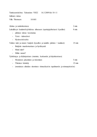 Tuntisuunnitelma: Taloustieto YH22 16.3.2009 klo 10–11
Julkinen talous
Ville Thomsson 161601
Aloitus ja rauhoittaminen 2 min
Lukuläksyn kuulustelu/johdatus aiheeseen (opettajajohtoisesti kysellen) 8 min
- julkinen talous: koostumus
- Verot – tulonsiirrot
- Hyvinvointivaltio
Valtion tulot ja menot: budjetti (kysellen ja taululle piirtäen + taulukot) 15 min
- Budjetin muodostuminen ja hyväksyntä
- Mistä tulot?
- Mihin menot?
Työttömyys ja ikääntyminen (moniste, keskustelu ja kirjoittaminen)
- Monisteen jakaminen ja tekeminen 5 min
- Yhteinen käsittely 15 min
- (monisteen aiheiden sitominen viimeaikaisiin tapahtumiin ja toimenpiteisiin)
 