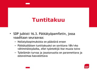 Tuntitakuu
• SDP julkisti 16.3. Pätkätyöpamfletin, jossa
vaaditaan seuraavaa:
– Nollatyösopimuksista on päästävä eroon
– Pätkätyöläisen tuntitakuuksi on sovittava 18h/vko
vähimmäistyöaika, ellei työntekijä itse muuta toivo
– Työelämän turvaa ja joustavuutta on parannettava ja
ostovoimaa kasvatettava
 