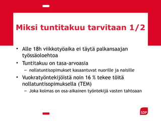 Miksi tuntitakuu tarvitaan 1/2
• Alle 18h viikkotyöaika ei täytä palkansaajan
työssäoloehtoa
• Tuntitakuu on tasa-arvoasia
– nollatuntisopimukset kasaantuvat nuorille ja naisille
• Vuokratyöntekijöistä noin 16 % tekee töitä
nollatuntisopimuksella (TEM)
– Joka kolmas on osa-aikainen työntekijä vasten tahtoaan
 