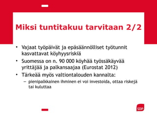 Miksi tuntitakuu tarvitaan 2/2
• Vajaat työpäivät ja epäsäännölliset työtunnit
kasvattavat köyhyysriskiä
• Suomessa on n. 90 000 köyhää työssäkäyvää
yrittäjää ja palkansaajaa (Eurostat 2012)
• Tärkeää myös valtiontalouden kannalta:
– pienipalkkainen ihminen ei voi investoida, ottaa riskejä
tai kuluttaa
 