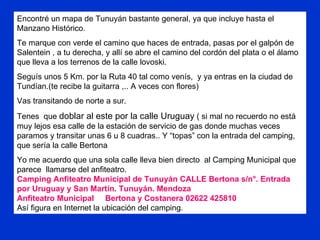 Encontré un mapa de Tunuyán bastante general, ya que incluye hasta el Manzano Histórico. Te marque con verde el camino que haces de entrada, pasas por el galpón de Salentein , a tu derecha, y allí se abre el camino del cordón del plata o el álamo que lleva a los terrenos de la calle lovoski. Seguís unos 5 Km. por la Ruta 40 tal como venís,  y ya entras en la ciudad de Tundían.(te recibe la guitarra ,.. A veces con flores) Vas transitando de norte a sur.  Tenes  que  doblar al este por la calle Uruguay  ( si mal no recuerdo no está muy lejos esa calle de la estación de servicio de gas donde muchas veces paramos y transitar unas 6 u 8 cuadras.. Y “topas” con la entrada del camping, que sería la calle Bertona Yo me acuerdo que una sola calle lleva bien directo  al Camping Municipal que parece  llamarse del anfiteatro. Camping Anfiteatro Municipal de Tunuyán CALLE Bertona s/n°. Entrada por Uruguay y San Martín. Tunuyán. Mendoza  Anfiteatro Municipal  Bertona y Costanera 02622 425810  Así figura en Internet la ubicación del camping. 