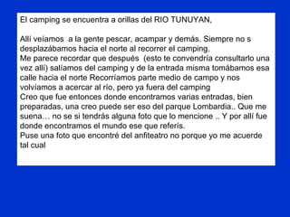 El camping se encuentra a orillas del RIO TUNUYAN, Allí veíamos  a la gente pescar, acampar y demás. Siempre no s desplazábamos hacia el norte al recorrer el camping. Me parece recordar que después  (esto te convendría consultarlo una vez allí) salíamos del camping y de la entrada misma tomábamos esa calle hacia el norte Recorríamos parte medio de campo y nos volvíamos a acercar al río, pero ya fuera del camping  Creo que fue entonces donde encontramos varias entradas, bien preparadas, una creo puede ser eso del parque Lombardia.. Que me suena… no se si tendrás alguna foto que lo mencione .. Y por allí fue donde encontramos el mundo ese que referís. Puse una foto que encontré del anfiteatro no porque yo me acuerde tal cual 