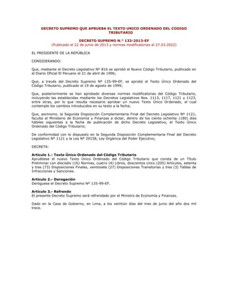 DECRETO SUPREMO QUE APRUEBA EL TEXTO UNICO ORDENADO DEL CODIGO
TRIBUTARIO
DECRETO SUPREMO N.° 133-2013-EF
(Publicado el 22 de junio de 2013 y normas modificatorias al 27.03.2022)
EL PRESIDENTE DE LA REPÚBLICA
CONSIDERANDO:
Que, mediante el Decreto Legislativo Nº 816 se aprobó el Nuevo Código Tributario, publicado en
el Diario Oficial El Peruano el 21 de abril de 1996;
Que, a través del Decreto Supremo Nº 135-99-EF, se aprobó el Texto Único Ordenado del
Código Tributario, publicado el 19 de agosto de 1999;
Que, posteriormente se han aprobado diversas normas modificatorias del Código Tributario,
incluyendo las establecidas mediante los Decretos Legislativos Nos. 1113, 1117, 1121 y 1123,
entre otras, por lo que resulta necesario aprobar un nuevo Texto Único Ordenado, el cual
contemple los cambios introducidos en su texto a la fecha;
Que, asimismo, la Segunda Disposición Complementaria Final del Decreto Legislativo Nº 1121,
faculta al Ministerio de Economía y Finanzas a dictar, dentro de los ciento ochenta (180) días
hábiles siguientes a la fecha de publicación de dicho Decreto Legislativo, el Texto Único
Ordenado del Código Tributario;
De conformidad con lo dispuesto en la Segunda Disposición Complementaria Final del Decreto
Legislativo Nº 1121 y la Ley Nº 29158, Ley Orgánica del Poder Ejecutivo;
DECRETA:
Artículo 1.- Texto Único Ordenado del Código Tributario
Apruébese el nuevo Texto Único Ordenado del Código Tributario que consta de un Título
Preliminar con dieciséis (16) Normas, cuatro (4) Libros, doscientos cinco (205) Artículos, setenta
y tres (73) Disposiciones Finales, veintisiete (27) Disposiciones Transitorias y tres (3) Tablas de
Infracciones y Sanciones.
Artículo 2.- Derogación
Deróguese el Decreto Supremo Nº 135-99-EF.
Artículo 3.- Refrendo
El presente Decreto Supremo será refrendado por el Ministro de Economía y Finanzas.
Dado en la Casa de Gobierno, en Lima, a los veintiún días del mes de junio del año dos mil
trece.
 