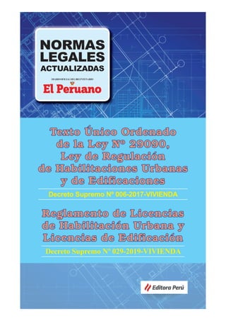 NORMAS
LEGALES
ACTUALIZADAS
Editora Perú
Texto
Texto Ú
Único Ordenado
nico Ordenado
de la Ley Nº 29090,
de la Ley Nº 29090,
Ley de Regulación
Ley de Regulación
de Habilitaciones Urbanas
de Habilitaciones Urbanas
y de Edificaciones
y de Edificaciones
Decreto Supremo Nº 006-2017-VIVIENDA
Reglamento de Licencias
Reglamento de Licencias
de Habilitación Urbana y
de Habilitación Urbana y
Licencias de Edificación
Licencias de Edificación
Decreto Supremo Nº 029-2019-VIVIENDA
 