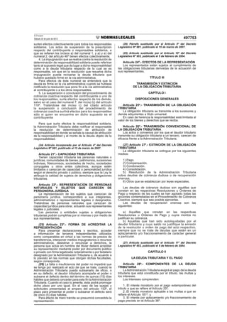 El Peruano
Sábado 22 de junio de 2013 497753
surten efectos colectivamente para todos los responsables
solidarios. Los actos de suspensión de la prescripción
respecto del contribuyente o responsables solidarios, a
que se reﬁeren los incisos a) del numeral 1. y a) y e) del
numeral 2. del artículo 46º tienen efectos colectivamente.
4. La impugnación que se realice contra la resolución de
determinación de responsabilidad solidaria puede referirse
tanto al supuesto legal que da lugar a dicha responsabilidad
como a la deuda tributaria respecto de la cual se es
responsable, sin que en la resolución que resuelve dicha
impugnación pueda revisarse la deuda tributaria que
hubiera quedado ﬁrme en la vía administrativa.
Para efectos de este numeral se entenderá que la
deuda es ﬁrme en la vía administrativa cuando se hubiese
notiﬁcado la resolución que pone ﬁn a la vía administrativa
al contribuyente o a los otros responsables.
5. La suspensión o conclusión del procedimiento de
cobranza coactiva respecto del contribuyente o uno de
los responsables, surte efectos respecto de los demás,
salvo en el caso del numeral 7. del inciso b) del artículo
119º. Tratándose del inciso c) del citado artículo
la suspensión o conclusión del procedimiento de
cobranza coactiva surtirá efectos para los responsables
sólo si quien se encuentra en dicho supuesto es el
contribuyente
Para que surta efectos la responsabilidad solidaria,
la Administración Tributaria debe notiﬁcar al responsable
la resolución de determinación de atribución de
responsabilidad en donde se señale la causal de atribución
de la responsabilidad y el monto de la deuda objeto de la
responsabilidad.
(24) Artículo incorporado por el Artículo 4º del Decreto
Legislativo Nº 981, publicado el 15 de marzo de 2007.
Artículo 21º.- CAPACIDAD TRIBUTARIA
Tienen capacidad tributaria las personas naturales o
jurídicas, comunidades de bienes, patrimonios, sucesiones
indivisas, ﬁdeicomisos, sociedades de hecho, sociedades
conyugales u otros entes colectivos, aunque estén
limitados o carezcan de capacidad o personalidad jurídica
según el derecho privado o público, siempre que la Ley le
atribuya la calidad de sujetos de derechos y obligaciones
tributarias.
Artículo 22º.- REPRESENTACIÓN DE PERSONAS
NATURALES Y SUJETOS QUE CARECEN DE
PERSONERIA JURÍDICA
La representación de los sujetos que carezcan de
personería jurídica, corresponderá a sus integrantes,
administradores o representantes legales o designados.
Tratándose de personas naturales que carezcan de
capacidad jurídica para obrar, actuarán sus representantes
legales o judiciales.
Las personas o entidades sujetas a obligaciones
tributarias podrán cumplirlas por sí mismas o por medio de
sus representantes.
(25) Artículo 23º.- FORMA DE ACREDITAR LA
REPRESENTACIÓN
Para presentar declaraciones y escritos, acceder
a información de terceros independientes utilizados
como comparables en virtud a las normas de precios de
transferencia, interponer medios impugnatorios o recursos
administrativos, desistirse o renunciar a derechos, la
persona que actúe en nombre del titular deberá acreditar
su representación mediante poder por documento público
o privado con ﬁrma legalizada notarialmente o por fedatario
designado por la Administración Tributaria o, de acuerdo a
lo previsto en las normas que otorgan dichas facultades,
según corresponda.
(26) La falta o insuﬁciencia del poder no impedirá que
se tenga por realizado el acto de que se trate, cuando la
Administración Tributaria pueda subsanarlo de oﬁcio, o
en su defecto, el deudor tributario acompañe el poder o
subsane el defecto dentro del término de quince (15) días
hábiles que deberá conceder para este ﬁn laAdministración
Tributaria. Cuando el caso lo amerite, ésta podrá prorrogar
dicho plazo por uno igual. En el caso de las quejas y
solicitudes presentadas al amparo del artículo 153º, el
plazo para presentar el poder o subsanar el defecto será
de cinco (5) días hábiles.
Para efecto de mero trámite se presumirá concedida la
representación.
(26) Párrafo sustituido por el Artículo 5º del Decreto
Legislativo Nº 981, publicado el 15 de marzo de 2007.
(25) Artículo sustituido por el Artículo 10º del Decreto
Legislativo Nº 953, publicado el 5 de febrero de 2004.
Artículo 24º.- EFECTOS DE LA REPRESENTACIÓN
Los representados están sujetos al cumplimiento de
las obligaciones tributarias derivadas de la actuación de
sus representantes.
TÍTULO III
TRANSMISIÓN Y EXTINCION
DE LA OBLIGACIÓN TRIBUTARIA
CAPÍTULO I
DISPOSICIONES GENERALES
Artículo 25º.- TRANSMISIÓN DE LA OBLIGACIÓN
TRIBUTARIA
La obligación tributaria se transmite a los sucesores y
demás adquirentes a título universal.
En caso de herencia la responsabilidad está limitada al
valor de los bienes y derechos que se reciba.
Artículo 26º.- TRANSMISIÓN CONVENCIONAL DE
LA OBLIGACIÓN TRIBUTARIA
Los actos o convenios por los que el deudor tributario
transmite su obligación tributaria a un tercero, carecen de
eﬁcacia frente a la Administración Tributaria.
(27) Artículo 27º.- EXTINCIÓN DE LA OBLIGACIÓN
TRIBUTARIA
La obligación tributaria se extingue por los siguientes
medios:
1) Pago.
2) Compensación.
3) Condonación.
4) Consolidación.
5) Resolución de la Administración Tributaria
sobre deudas de cobranza dudosa o de recuperación
onerosa.
6) Otros que se establezcan por leyes especiales.
Las deudas de cobranza dudosa son aquéllas que
constan en las respectivas Resoluciones u Órdenes de
Pago y respecto de las cuales se han agotado todas las
acciones contempladas en el Procedimiento de Cobranza
Coactiva, siempre que sea posible ejercerlas.
Las deudas de recuperación onerosa son las
siguientes:
a) Aquéllas que constan en las respectivas
Resoluciones u Órdenes de Pago y cuyos montos no
justiﬁcan su cobranza.
b) Aquéllas que han sido autoliquidadas por el
deudor tributario y cuyo saldo no justifique la emisión
de la resolución u orden de pago del acto respectivo,
siempre que no se trate de deudas que estén en un
aplazamiento y/o fraccionamiento de carácter general
o particular.
(27) Artículo sustituido por el Artículo 11º del Decreto
Legislativo Nº 953, publicado el 5 de febrero de 2004.
CAPÍTULO II
LA DEUDA TRIBUTARIA Y EL PAGO
Artículo 28º.- COMPONENTES DE LA DEUDA
TRIBUTARIA
La Administración Tributaria exigirá el pago de la deuda
tributaria que está constituida por el tributo, las multas y
los intereses.
Los intereses comprenden:
1. El interés moratorio por el pago extemporáneo del
tributo a que se reﬁere el Artículo 33º;
2. El interés moratorio aplicable a las multas a que se
reﬁere el Artículo 181º; y,
3. El interés por aplazamiento y/o fraccionamiento de
pago previsto en el Artículo 36º.
 