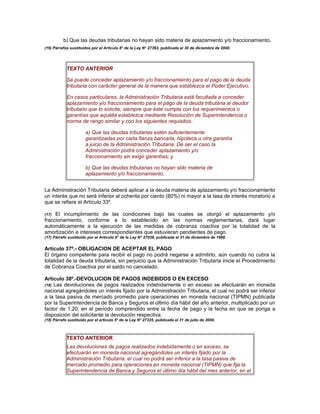 b) Que las deudas tributarias no hayan sido materia de aplazamiento y/o fraccionamiento.
(16) Párrafos sustituidos por el Artículo 8° de la Ley N° 27393, publicada el 30 de diciembre de 2000.
TEXTO ANTERIOR
Se puede conceder aplazamiento y/o fraccionamiento para el pago de la deuda
tributaria con carácter general de la manera que establezca el Poder Ejecutivo.
En casos particulares, la Administración Tributaria está facultada a conceder
aplazamiento y/o fraccionamiento para el pago de la deuda tributaria al deudor
tributario que lo solicite, siempre que éste cumpla con los requerimientos o
garantías que aquélla establezca mediante Resolución de Superintendencia o
norma de rango similar y con los siguientes requisitos:
a) Que las deudas tributarias estén suficientemente
garantizadas por carta fianza bancaria, hipoteca u otra garantía
a juicio de la Administración Tributaria. De ser el caso la
Administración podrá conceder aplazamiento y/o
fraccionamiento sin exigir garantías; y
b) Que las deudas tributarias no hayan sido materia de
aplazamiento y/o fraccionamiento.
La Administración Tributaria deberá aplicar a la deuda materia de aplazamiento y/o fraccionamiento
un interés que no será inferior al ochenta por ciento (80%) ni mayor a la tasa de interés moratorio a
que se refiere el Artículo 33º.
(17) El incumplimiento de las condiciones bajo las cuales se otorgó el aplazamiento y/o
fraccionamiento, conforme a lo establecido en las normas reglamentarias, dará lugar
automáticamente a la ejecución de las medidas de cobranza coactiva por la totalidad de la
amortización e intereses correspondientes que estuvieran pendientes de pago.
(17) Párrafo sustituido por el Artículo 8° de la Ley N° 27038, publicada el 31 de diciembre de 1998.
Artículo 37º.- OBLIGACION DE ACEPTAR EL PAGO
El órgano competente para recibir el pago no podrá negarse a admitirlo, aún cuando no cubra la
totalidad de la deuda tributaria, sin perjuicio que la Administración Tributaria inicie el Procedimiento
de Cobranza Coactiva por el saldo no cancelado.
Artículo 38º.-DEVOLUCION DE PAGOS INDEBIDOS O EN EXCESO
(18) Las devoluciones de pagos realizados indebidamente o en exceso se efectuarán en moneda
nacional agregándoles un interés fijado por la Administración Tributaria, el cual no podrá ser inferior
a la tasa pasiva de mercado promedio para operaciones en moneda nacional (TIPMN) publicada
por la Superintendencia de Banca y Seguros el último día hábil del año anterior, multiplicado por un
factor de 1,20, en el período comprendido entre la fecha de pago y la fecha en que se ponga a
disposición del solicitante la devolución respectiva.
(18) Párrafo sustituido por el artículo 5° de la Ley N° 27335, publicada el 31 de julio de 2000.
TEXTO ANTERIOR
Las devoluciones de pagos realizados indebidamente o en exceso, se
efectuarán en moneda nacional agregándoles un interés fijado por la
Administración Tributaria, el cual no podrá ser inferior a la tasa pasiva de
mercado promedio para operaciones en moneda nacional (TIPMN) que fija la
Superintendencia de Banca y Seguros el último día hábil del mes anterior, en el
 
