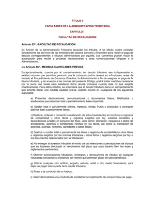 TITULO II
FACULTADES DE LA ADMINISTRACION TRIBUTARIA
CAPITULO I
FACULTAD DE RECAUDACION
Artículo 55º .-FACULTAD DE RECAUDACION
Es función de la Administración Tributaria recaudar los tributos. A tal efecto, podrá contratar
directamente los servicios de las entidades del sistema bancario y financiero para recibir el pago de
deudas correspondientes a tributos administrados por aquélla. Los convenios podrán incluir la
autorización para recibir y procesar declaraciones y otras comunicaciones dirigidas a la
Administración.
(29) Artículo 56º.- MEDIDAS CAUTELARES PREVIAS
Excepcionalmente, cuando por el comportamiento del deudor tributario sea indispensable o,
existan razones que permitan presumir que la cobranza podría devenir en infructuosa, antes de
iniciado el Procedimiento de Cobranza Coactiva, la Administración a fin de asegurar el pago de la
deuda tributaria, y de acuerdo a las normas del presente Código, podrá trabar medidas cautelares
por la suma que baste para satisfacer dicha deuda, inclusive cuando ésta no sea exigible
coactivamente. Para estos efectos, se entenderá que el deudor tributario tiene un comportamiento
que amerita trabar una medida cautelar previa, cuando incurra en cualquiera de los siguientes
supuestos:
a) Presentar declaraciones, comunicaciones o documentos falsos, falsificados o
adulterados que reduzcan total o parcialmente la base imponible;
b) Ocultar total o parcialmente bienes, ingresos, rentas, frutos o productos o consignar
pasivos total o parcialmente falsos;
c) Realizar, ordenar o consentir la realización de actos fraudulentos en los libros o registros
de contabilidad u otros libros y registros exigidos por ley, estados contables y
declaraciones juradas en perjuicio del fisco, tales como: alteración, raspadura o tacha de
anotaciones, asientos o constancias hechas en los libros, así como la inscripción de
asientos, cuentas, nombres, cantidades o datos falsos;
d) Destruir u ocultar total o parcialmente los libros o registros de contabilidad u otros libros
o registros exigidos por las normas tributarias u otros libros o registros exigidos por ley o
los documentos relacionados con la tributación;
e) No entregar al acreedor tributario el monto de las retenciones o percepciones de tributos
que se hubieren efectuado al vencimiento del plazo que para hacerlo fijen las leyes y
reglamentos pertinentes;
f) Obtener exoneraciones tributarias, reintegros o devoluciones de tributos de cualquier
naturaleza simulando la existencia de hechos que permitan gozar de tales beneficios;
g) Utilizar cualquier otro artificio, engaño, astucia, ardid u otro medio fraudulento, para
dejar de pagar todo o parte de la deuda tributaria;
h) Pasar a la condición de no habido;
i) Haber demostrado una conducta de constante incumplimiento de compromisos de pago;
 