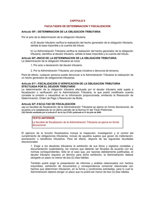CAPITULO II
FACULTADES DE DETERMINACION Y FISCALIZACION
Artículo 59º.- DETERMINACION DE LA OBLIGACION TRIBUTARIA
Por el acto de la determinación de la obligación tributaria:
a) El deudor tributario verifica la realización del hecho generador de la obligación tributaria,
señala la base imponible y la cuantía del tributo.
b) La Administración Tributaria verifica la realización del hecho generador de la obligación
tributaria, identifica al deudor tributario, señala la base imponible y la cuantía del tributo.
Artículo 60º.-INICIO DE LA DETERMINACION DE LA OBLIGACION TRIBUTARIA
La determinación de la obligación tributaria se inicia:
1. Por acto o declaración del deudor tributario.
2. Por la Administración Tributaria; por propia iniciativa o denuncia de terceros.
Para tal efecto, cualquier persona puede denunciar a la Administración Tributaria la realización de
un hecho generador de obligaciones tributarias.
Artículo 61º.- FISCALIZACION O VERIFICACION DE LA OBLIGACION TRIBUTARIA
EFECTUADA POR EL DEUDOR TRIBUTARIO
La determinación de la obligación tributaria efectuada por el deudor tributario está sujeta a
fiscalización o verificación por la Administración Tributaria, la que podrá modificarla cuando
constate la omisión o inexactitud en la información proporcionada, emitiendo la Resolución de
Determinación, Orden de Pago o Resolución de Multa.
Artículo 62º.-FACULTAD DE FISCALIZACION
(32) La facultad de fiscalización de la Administración Tributaria se ejerce en forma discrecional, de
acuerdo a lo establecido en el último párrafo de la Norma IV del Título Preliminar.
(32) Párrafo sustituido por el artículo 8° de la Ley 27335, publicada el 31 de julio de 2000.
TEXTO ANTERIOR
La facultad de fiscalización de la Administración Tributaria se ejerce en forma
discrecional.
El ejercicio de la función fiscalizadora incluye la inspección, investigación y el control del
cumplimiento de obligaciones tributarias, incluso de aquellos sujetos que gocen de inafectación,
exoneración o beneficios tributarios. Para tal efecto, dispone de las siguientes facultades
discrecionales:
1. Exigir a los deudores tributarios la exhibición de sus libros y registros contables y
documentación sustentatoria, los mismos que deberán ser llevados de acuerdo con las
normas correspondientes. Sólo en el caso que, por razones debidamente justificadas, el
deudor tributario requiera un término para dicha exhibición, la Administración deberá
otorgarle un plazo no menor de dos (2) días hábiles.
También podrá exigir la presentación de informes y análisis relacionados con hechos
imponibles, exhibición de documentos y correspondencia comercial relacionada con
hechos que determinen tributación, en la forma y condiciones solicitadas, para lo cual la
Administración deberá otorgar un plazo que no podrá ser menor de tres (3) días hábiles.
 