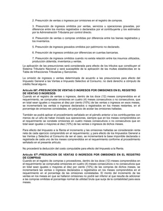 2. Presunción de ventas o ingresos por omisiones en el registro de compras.
3. Presunción de ingresos omitidos por ventas, servicios u operaciones gravadas, por
diferencia entre los montos registrados o declarados por el contribuyente y los estimados
por la Administración Tributaria por control directo.
4. Presunción de ventas o compras omitidas por diferencia entre los bienes registrados y
los inventarios.
5. Presunción de ingresos gravados omitidos por patrimonio no declarado.
6. Presunción de ingresos omitidos por diferencias en cuentas bancarias.
7. Presunción de ingresos omitidos cuando no exista relación entre los insumos utilizados,
producción obtenida, inventarios y ventas.
La aplicación de las presunciones será considerada para efecto de los tributos que constituyen el
Sistema Tributario Nacional y será susceptible de la aplicación de las multas establecidas en la
Tabla de Infracciones Tributarias y Sanciones.
La omisión de ingresos o ventas determinada de acuerdo a las presunciones para efecto del
Impuesto General a las Ventas e Impuesto Selectivo al Consumo, no dará derecho a cómputo de
crédito fiscal alguno.
Artículo 66º.-PRESUNCION DE VENTAS O INGRESOS POR OMISIONES EN EL REGISTRO
DE VENTAS O INGRESOS
Cuando en el registro de ventas o ingresos, dentro de los doce (12) meses comprendidos en el
requerimiento, se compruebe omisiones en cuatro (4) meses consecutivos o no consecutivos, que
en total sean iguales o mayores al diez por ciento (10%) de las ventas o ingresos en esos meses,
se incrementará las ventas o ingresos declarados o registrados en los meses restantes, en el
porcentaje de omisiones constatadas, sin perjuicio de acotar las omisiones halladas.
También se podrá aplicar el procedimiento señalado en el párrafo anterior a los contribuyentes con
menos de un año de haber iniciado sus operaciones, siempre que en los meses comprendidos en
el requerimiento se constate omisiones en cuatro meses consecutivos o no consecutivos que en
total sean iguales o mayores al diez (10%) de las ventas o ingresos de dichos meses.
Para efecto del Impuesto a la Renta el incremento y las omisiones halladas se considerarán renta
neta de cada ejercicio comprendido en el requerimiento; y para efecto de los Impuestos General a
las Ventas y Selectivo al Consumo de ser el caso, se incrementará la base imponible declarada o
registrada de cada uno de los meses comprendidos en el requerimiento conforme al procedimiento
señalado en el presente artículo.
No procederá la deducción del costo computable para efecto del Impuesto a la Renta.
Artículo 67º.-PRESUNCION DE VENTAS O INGRESOS POR OMISIONES EN EL REGISTRO
DE COMPRAS
Cuando en el registro de compras o proveedores, dentro de los doce (12) meses comprendidos en
el requerimiento se compruebe omisiones en cuatro (4) meses consecutivos o no consecutivos que
en total sean iguales o mayores al diez por ciento (10%) de las compras de dichos meses, se
incrementará las ventas o ingresos declarados o registrados en los meses comprendidos en el
requerimiento en el porcentaje de las omisiones constatadas. El monto del incremento de las
ventas en los meses en que se hallaron omisiones no podrá ser inferior al que resulte de adicionar
a las compras omitidas el porcentaje normal de utilidad bruta que surja de la contabilidad para esos
meses.
 