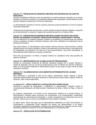 Artículo 71º.- PRESUNCION DE INGRESOS OMITIDOS POR DIFERENCIAS EN CUENTAS
BANCARIAS
Cuando se establezca diferencia entre los depósitos en cuentas bancarias operadas por el deudor
tributario y/o terceros vinculados y los depósitos debidamente sustentados, la Administración podrá
presumir ingresos omitidos por el monto de la diferencia.
La Administración imputará el nivel de ingresos presuntos proporcionalmente al nivel de ingresos
mensuales declarados.
También será de aplicación la presunción, cuando estando el deudor tributario obligado o requerido
por la Administración, a declarar o registrar las cuentas bancarias no lo hubiera hecho.
Artículo 72º.- PRESUNCION DE INGRESOS OMITIDOS CUANDO NO EXISTA RELACION
ENTRE LOS INSUMOS UTILIZADOS, PRODUCCION OBTENIDA, INVENTARIOS Y VENTAS
A fin de determinar los ingresos gravados omitidos se considerará las adquisiciones de materias
primas y auxiliares, envases, suministros diversos, entre otros, utilizados en la elaboración de los
productos terminados.
Para estos efectos, la Administración podrá solicitar informes técnicos, fichas técnicas y análisis
detallado sobre los insumos utilizados y sobre el procedimiento de transformación, para determinar
los coeficientes de producción. En caso de no ser proporcionados o que sean insuficientes, la
Administración podrá elaborar sus propios coeficientes.
Para fines del Impuesto a la Renta, el ingreso referido se considerará renta neta gravable del
ejercicio verificado.
Artículo 73º.- IMPROCEDENCIA DE ACUMULACION DE PRESUNCIONES
Cuando se comprueben omisiones de diferente naturaleza respecto de un deudor tributario y
resulte de aplicación más de una de las presunciones a que se refieren los artículos anteriores,
éstas no se acumularán debiendo la Administración aplicar la que arroje el mayor monto de base
imponible o de tributo.
Artículo 74º.- VALORIZACION DE LOS ELEMENTOS DETERMINANTES DE LA BASE
IMPONIBLE
Para determinar y comprobar el valor de los bienes, mercaderías, rentas, ingresos y demás
elementos determinantes de la base imponible, la Administración podrá utilizar cualquier medio de
valuación, salvo normas específicas.
(38) Artículo 75º .- RESULTADOS DE LA FISCALIZACION O VERIFICACION
Concluido el proceso de fiscalización o verificación, la Administración Tributaria emitirá la
correspondiente Resolución de Determinación, Resolución de Multa u Orden de Pago, si fuera el
caso.
No obstante, previamente a la emisión de las resoluciones referidas en el párrafo anterior, la
Administración Tributaria podrá comunicar sus conclusiones a los contribuyentes, indicándoles
expresamente las observaciones formuladas y, cuando corresponda, las infracciones que se les
imputan, siempre que a su juicio la complejidad del caso tratado lo justifique.
En estos casos, dentro del plazo que la Administración establezca en dicha comunicación, el
contribuyente o responsable podrá presentar por escrito sus observaciones a los cargos
formulados, debidamente sustentadas, a efecto que la Administración las considere, de ser el caso.
(38) Artículo sustituido por el Artículo 18° de la Ley N° 27038, publicada el 31 de diciembre de 1998.
Artículo 76º .- RESOLUCION DE DETERMINACION
 