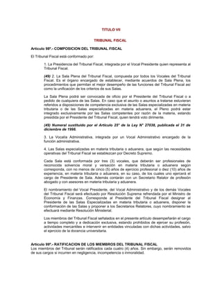 TITULO VII
TRIBUNAL FISCAL
Artículo 98º.- COMPOSICION DEL TRIBUNAL FISCAL
El Tribunal Fiscal está conformado por:
1. La Presidencia del Tribunal Fiscal, integrada por el Vocal Presidente quien representa al
Tribunal Fiscal.
(49) 2. La Sala Plena del Tribunal Fiscal, compuesta por todos los Vocales del Tribunal
Fiscal. Es el órgano encargado de establecer, mediante acuerdos de Sala Plena, los
procedimientos que permitan el mejor desempeño de las funciones del Tribunal Fiscal así
como la unificación de los criterios de sus Salas.
La Sala Plena podrá ser convocada de oficio por el Presidente del Tribunal Fiscal o a
pedido de cualquiera de las Salas. En caso que el asunto o asuntos a tratarse estuvieran
referidos a disposiciones de competencia exclusiva de las Salas especializadas en materia
tributaria o de las Salas especializadas en materia aduanera, el Pleno podrá estar
integrado exclusivamente por las Salas competentes por razón de la materia, estando
presidida por el Presidente del Tribunal Fiscal, quien tendrá voto dirimente.
(49) Numeral sustituido por el Artículo 25° de la Ley N° 27038, publicada el 31 de
diciembre de 1998.
3. La Vocalía Administrativa, integrada por un Vocal Administrativo encargado de la
función administrativa.
4. Las Salas especializadas en materia tributaria o aduanera, que según las necesidades
operativas del Tribunal Fiscal se establezcan por Decreto Supremo.
Cada Sala está conformada por tres (3) vocales, que deberán ser profesionales de
reconocida solvencia moral y versación en materia tributaria o aduanera según
corresponda, con no menos de cinco (5) años de ejercicio profesional o diez (10) años de
experiencia, en materia tributaria o aduanera, en su caso, de los cuales uno ejercerá el
cargo de Presidente de Sala. Además contarán con un Secretario Relator de profesión
abogado y con asesores en materia tributaria y aduanera.
El nombramiento del Vocal Presidente, del Vocal Administrativo y de los demás Vocales
del Tribunal Fiscal será efectuado por Resolución Suprema refrendada por el Ministro de
Economía y Finanzas. Corresponde al Presidente del Tribunal Fiscal designar al
Presidente de las Salas Especializadas en materia tributaria o aduanera, disponer la
conformación de las Salas y proponer a los Secretarios Relatores, cuyo nombramiento se
efectuará mediante Resolución Ministerial.
Los miembros del Tribunal Fiscal señalados en el presente artículo desempeñarán el cargo
a tiempo completo y a dedicación exclusiva, estando prohibidos de ejercer su profesión,
actividades mercantiles e intervenir en entidades vinculadas con dichas actividades, salvo
el ejercicio de la docencia universitaria.
Artículo 99º.- RATIFICACION DE LOS MIEMBROS DEL TRIBUNAL FISCAL
Los miembros del Tribunal serán ratificados cada cuatro (4) años. Sin embargo, serán removidos
de sus cargos si incurren en negligencia, incompetencia o inmoralidad.
 