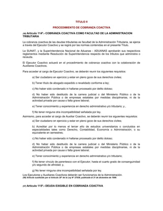 TITULO II
PROCEDIMIENTO DE COBRANZA COACTIVA
(56) Artículo 114º.- COBRANZA COACTIVA COMO FACULTAD DE LA ADMINISTRACION
TRIBUTARIA
La cobranza coactiva de las deudas tributarias es facultad de la Administración Tributaria, se ejerce
a través del Ejecutor Coactivo y se regirá por las normas contenidas en el presente Título.
La SUNAT, y la Superintendencia Nacional de Aduanas - ADUANAS aprobarán sus respectivos
reglamentos mediante Resolución de Superintendencia respecto de los tributos que administra o
recauda.
El Ejecutor Coactivo actuará en el procedimiento de cobranza coactiva con la colaboración de
Auxiliares Coactivos.
Para acceder al cargo de Ejecutor Coactivo, se deberán reunir los siguientes requisitos:
a) Ser ciudadano en ejercicio y estar en pleno goce de sus derechos civiles;
b) Tener título de abogado expedido o revalidado conforme a ley;
c) No haber sido condenado ni hallarse procesado por delito doloso;
d) No haber sido destituido de la carrera judicial o del Ministerio Público o de la
Administración Pública o de empresas estatales por medidas disciplinarias, ni de la
actividad privada por causa o falta grave laboral;
e) Tener conocimiento y experiencia en derecho administrativo y/o tributario; y ,
f) No tener ninguna otra incompatibilidad señalada por ley.
Asimismo, para acceder al cargo de Auxiliar Coactivo, se deberán reunir los siguientes requisitos:
a) Ser ciudadano en ejercicio y estar en pleno goce de sus derechos civiles;
b) Acreditar por lo menos el tercer año de estudios universitarios o concluidos en
especialidades tales como Derecho, Contabilidad, Economía o Administración, o su
equivalente en semestres;
c) No haber sido condenado ni hallarse procesado por delito doloso;
d) No haber sido destituido de la carrera judicial o del Ministerio Público o de la
Administración Pública o de empresas estatales por medidas disciplinarias, ni de la
actividad privada por causa o falta grave laboral;
e) Tener conocimiento y experiencia en derecho administrativo y/o tributario;
f) No tener vínculo de parentesco con el Ejecutor, hasta el cuarto grado de consanguinidad
y/o segundo de afinidad; y,
g) No tener ninguna otra incompatibilidad señalada por ley.
Los Ejecutores y Auxiliares Coactivos deberán ser funcionarios de la Administración.
(56) Artículo sustituido por el Artículo 30° de la Ley N° 27038, publicada el 31 de diciembre de 1998.
(57) Artículo 115º.- DEUDA EXIGIBLE EN COBRANZA COACTIVA
 