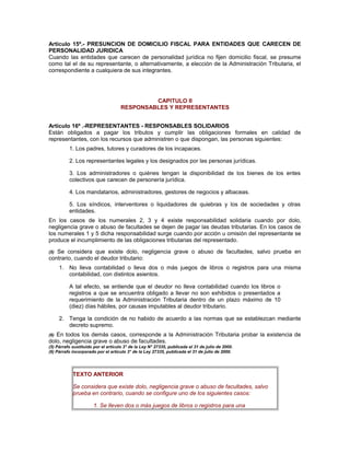 Artículo 15º.- PRESUNCION DE DOMICILIO FISCAL PARA ENTIDADES QUE CARECEN DE
PERSONALIDAD JURIDICA
Cuando las entidades que carecen de personalidad jurídica no fijen domicilio fiscal, se presume
como tal el de su representante, o alternativamente, a elección de la Administración Tributaria, el
correspondiente a cualquiera de sus integrantes.
CAPITULO II
RESPONSABLES Y REPRESENTANTES
Artículo 16º .-REPRESENTANTES - RESPONSABLES SOLIDARIOS
Están obligados a pagar los tributos y cumplir las obligaciones formales en calidad de
representantes, con los recursos que administren o que dispongan, las personas siguientes:
1. Los padres, tutores y curadores de los incapaces.
2. Los representantes legales y los designados por las personas jurídicas.
3. Los administradores o quiénes tengan la disponibilidad de los bienes de los entes
colectivos que carecen de personería jurídica.
4. Los mandatarios, administradores, gestores de negocios y albaceas.
5. Los síndicos, interventores o liquidadores de quiebras y los de sociedades y otras
entidades.
En los casos de los numerales 2, 3 y 4 existe responsabilidad solidaria cuando por dolo,
negligencia grave o abuso de facultades se dejen de pagar las deudas tributarias. En los casos de
los numerales 1 y 5 dicha responsabilidad surge cuando por acción u omisión del representante se
produce el incumplimiento de las obligaciones tributarias del representado.
(5) Se considera que existe dolo, negligencia grave o abuso de facultades, salvo prueba en
contrario, cuando el deudor tributario:
1. No lleva contabilidad o lleva dos o más juegos de libros o registros para una misma
contabilidad, con distintos asientos.
A tal efecto, se entiende que el deudor no lleva contabilidad cuando los libros o
registros a que se encuentra obligado a llevar no son exhibidos o presentados a
requerimiento de la Administración Tributaria dentro de un plazo máximo de 10
(diez) días hábiles, por causas imputables al deudor tributario.
2. Tenga la condición de no habido de acuerdo a las normas que se establezcan mediante
decreto supremo.
(6) En todos los demás casos, corresponde a la Administración Tributaria probar la existencia de
dolo, negligencia grave o abuso de facultades.
(5) Párrafo sustituido por el artículo 3° de la Ley N° 27335, publicada el 31 de julio de 2000.
(6) Párrafo incorporado por el artículo 3° de la Ley 27335, publicada el 31 de julio de 2000.
TEXTO ANTERIOR
Se considera que existe dolo, negligencia grave o abuso de facultades, salvo
prueba en contrario, cuando se configure uno de los siguientes casos:
1. Se lleven dos o más juegos de libros o registros para una
 