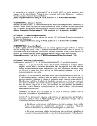 Lo dispuesto en el numeral 7.1 del artículo 7° de la Ley N° 26979, no es de aplicación a los
órganos de la Administración Tributaria cuyo personal, incluyendo Ejecutores y Auxiliares
Coactivos, ingrese mediante Concurso Público.
(Sexta Disposición Final de la Ley Nº 27038, publicada el 31 de diciembre de 1998.)
DÉCIMO QUINTA.- Ejecución Coactiva
Precísase que de acuerdo a lo establecido en la quinta disposición complementaria y transitoria de
la Ley N° 26979, en los casos en que exista un proceso de acción de amparo, el Ejecutor Coactivo
sólo procederá a la suspensión del procedimiento coactivo, cuando exista medida cautelar firme.
(Sétima Disposición Final de la Ley Nº 27038, publicada el 31 de diciembre de 1998.)
DÉCIMO SEXTA.- Régimen de Gradualidad
La sanción dispuesta en el último párrafo del artículo 185° del Código Tributario está sujeta al
Régimen de Gradualidad.
(Octava Disposición Final de la Ley Nº 27038, publicada el 31 de diciembre de 1998.)
DÉCIMO SETIMA.- Seguridad Social
La SUNAT podrá ejercer las facultades que las normas legales le hayan conferido al Instituto
Peruano de Seguridad Social - IPSS y Oficina de Normalización Previsional - ONP, en relación a la
administración de las aportaciones, retribuciones, recargos, intereses, multas u otros adeudos, de
acuerdo a lo establecido en los convenios que se celebren conforme a las leyes vigentes.
(Novena Disposición Final de la Ley Nº 27038, publicada el 31 de diciembre de 1998.)
DÉCIMO OCTAVA.- Ley Penal Tributaria
Sustitúyase los artículos 1°, 3°, 4° y 5° del Decreto Legislativo N° 813 por el texto siguiente:
"Artículo 1°.- El que, en provecho propio o de un tercero, valiéndose de cualquier artificio,
engaño, astucia, ardid u otra forma fraudulenta, deja de pagar en todo o en parte los
tributos que establecen las leyes, será reprimido con pena privativa de libertad no menor
de 5 (cinco) ni mayor de 8 (ocho) años y con 365 (trescientos sesenta y cinco) a 730
(setecientos treinta) días-multa.
Artículo 3º.- El que mediante la realización de las conductas descritas en los artículos 1º y
2º del presente Decreto Legislativo, deja de pagar los tributos a su cargo durante un
ejercicio gravable, tratándose de tributos de liquidación anual, o durante un período de 12
(doce) meses, tratándose de tributos de liquidación mensual, por un monto que no exceda
de 5 (cinco) Unidades Impositivas Tributarias vigentes al inicio del ejercicio o del último
mes del período, según sea el caso, será reprimido con pena privativa de libertad no
menor de 2 (dos) ni mayor de 5 (cinco) años y con 180 (ciento ochenta) a 365 (trescientos
sesenta y cinco) días-multa.
Tratándose de tributos cuya liquidación no sea anual ni mensual, también será de
aplicación lo dispuesto en el presente artículo.
Artículo 4º.- La defraudación tributaria será reprimida con pena privativa de libertad no
menor de 8 (ocho) ni mayor de 12 (doce) años y con 730 (setecientos treinta) a 1460 (mil
cuatrocientos sesenta) días-multa cuando:
a) Se obtenga exoneraciones o inafectaciones, reintegros, saldos a favor, crédito
fiscal, compensaciones, devoluciones, beneficios o incentivos tributarios,
simulando la existencia de hechos que permitan gozar de los mismos.
b) Se simule o provoque estados de insolvencia patrimonial que imposibiliten el
cobro de tributos una vez iniciado el procedimiento de verificación y/o fiscalización.
 