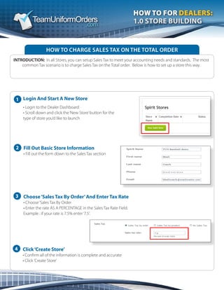 2
3
4
		 Login And Start A New Store
	 	 • Login to the Dealer Dashboard
	 	 • Scroll down and click the‘New Store’button for the
	 	 type of store you’d like to launch
HOW TO CHARGE SALES TAX ON THE TOTAL ORDER
INTRODUCTION: In all Stores, you can setup Sales Tax to meet your accounting needs and standards.  The most
common Tax scenario is to charge Sales Tax on the Total order.  Below is how to set up a store this way.
HOW TO FOR DEALERS:
1.0 STORE BUILDING
Fill Out Basic Store Information
• Fill out the form down to the Sales Tax section
Choose‘Sales Tax By Order’And Enter Tax Rate
• Choose‘Sales Tax By Order
• Enter the rate AS A PERCENTAGE in the Sales Tax Rate Field.  
Example : if your rate is 7.5% enter‘7.5’.
Click‘Create Store’
• Confirm all of the information is complete and accurate
• Click ’Create Store’
1
 