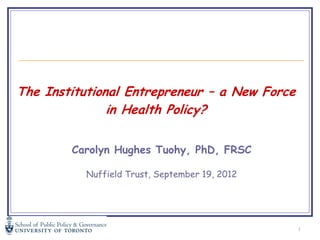 The Institutional Entrepreneur – a New Force
               in Health Policy?


        Carolyn Hughes Tuohy, PhD, FRSC

          Nuffield Trust, September 19, 2012




                                               1
 