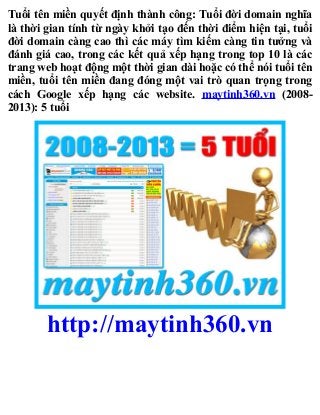 Tuổi tên miền quyết định thành công: Tuổi đời domain nghĩa
là thời gian tính từ ngày khởi tạo đến thời điểm hiện tại, tuổi
đời domain càng cao thì các máy tìm kiếm càng tin tưởng và
đánh giá cao, trong các kết quả xếp hạng trong top 10 là các
trang web hoạt động một thời gian dài hoặc có thể nói tuổi tên
miền, tuổi tên miền đang đóng một vai trò quan trọng trong
cách Google xếp hạng các website. maytinh360.vn (2008-
2013): 5 tuổi
http://maytinh360.vn
 