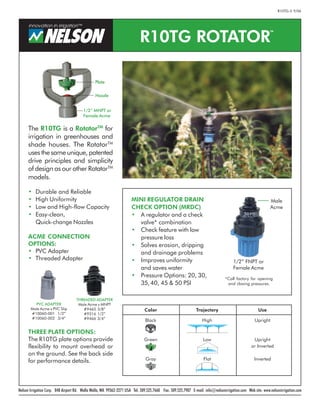 The R10TG is a RotatorTM
for
irrigation in greenhouses and
shade houses. The RotatorTM
uses the same unique, patented
drive principles and simplicity
of design as our other RotatorTM
models.
• Durable and Reliable
• High Uniformity
• Low and High-flow Capacity
• Easy-clean,
Quick-change Nozzles
ACME CONNECTION
OPTIONS:
• PVC Adapter
• Threaded Adapter
Nelson Irrigation Corp. 848 Airport Rd. Walla Walla, WA 99362-2271 USA Tel: 509.525.7660 Fax: 509.525.7907 E-mail: info@nelsonirrigation.com Web site: www.nelsonirrigation.com
R10TG ROTATOR
TM
THREADED ADAPTER
Male Acme x MNPT
#9465 3/8”
#9316 1/2”
#9466 3/4”
Plate
Nozzle
1/2” FNPT or
Female Acme
1/2” MNPT or
Female Acme
Color Trajectory Use
Black High Upright
Green Low Upright
or Inverted
Gray Flat Inverted
THREE PLATE OPTIONS:
The R10TG plate options provide
flexibility to mount overhead or
on the ground. See the back side
for performance details.
MINI REGULATOR DRAIN
CHECK OPTION (MRDC)
• A regulator and a check
valve* combination
• Check feature with low
pressure loss
• Solves erosion, dripping
and drainage problems
• Improves uniformity
and saves water
• Pressure Options: 20, 30,
35,40, 45 & 50 PSI
Male
Acme
PVC ADAPTER
Male Acme x PVC Slip
#10060-001 1/2”
#10060-002 3/4”
R10TG-3 9/06
*Call factory for opening
and closing pressures.
 