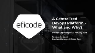 A Centralized
Devops Platform -
What and Why?
Devops Copenhagen 23 January 2018
Tuomas Keränen
Product Manager, Eficode Root
 