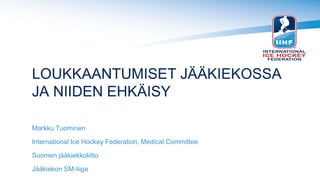 LOUKKAANTUMISET JÄÄKIEKOSSA
JA NIIDEN EHKÄISY
Markku Tuominen
International Ice Hockey Federation, Medical Committee
Suomen jääkiekkoliitto
Jääkiekon SM-liiga
 