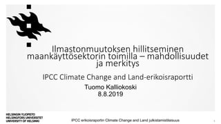 Tuomo Kalliokoski
8.8.2019
IPCC erikoisraportin Climate Change and Land julkistamistilaisuus 1
Ilmastonmuutoksen hillitseminen
maankäyttösektorin toimilla – mahdollisuudet
ja merkitys
IPCC Climate Change and Land-erikoisraportti
 