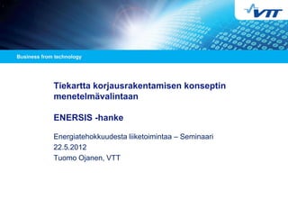 Tiekartta korjausrakentamisen konseptin
menetelmävalintaan

ENERSIS -hanke

Energiatehokkuudesta liiketoimintaa – Seminaari
22.5.2012
Tuomo Ojanen, VTT
 