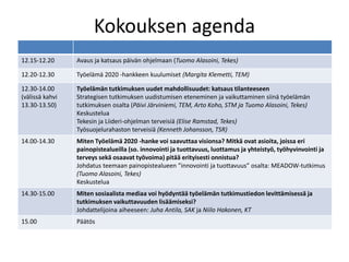 Kokouksen agenda 
12.15-12.20 Avaus ja katsaus päivän ohjelmaan (Tuomo Alasoini, Tekes) 
12.20-12.30 Työelämä 2020 -hankkeen kuulumiset (Margita Klemetti, TEM) 
12.30-14.00 
(välissä kahvi 
13.30-13.50) 
Työelämän tutkimuksen uudet mahdollisuudet: katsaus tilanteeseen 
Strategisen tutkimuksen uudistumisen eteneminen ja vaikuttaminen siinä työelämän 
tutkimuksen osalta (Päivi Järviniemi, TEM, Arto Koho, STM ja Tuomo Alasoini, Tekes) 
Keskustelua 
Tekesin ja Liideri-ohjelman terveisiä (Elise Ramstad, Tekes) 
Työsuojelurahaston terveisiä (Kenneth Johansson, TSR) 
14.00-14.30 Miten Työelämä 2020 -hanke voi saavuttaa visionsa? Mitkä ovat asioita, joissa eri 
painopistealueilla (so. innovointi ja tuottavuus, luottamus ja yhteistyö, työhyvinvointi ja 
terveys sekä osaavat työvoima) pitää erityisesti onnistua? 
Johdatus teemaan painopistealueen ”innovointi ja tuottavuus” osalta: MEADOW-tutkimus 
(Tuomo Alasoini, Tekes) 
Keskustelua 
14.30-15.00 Miten sosiaalista mediaa voi hyödyntää työelämän tutkimustiedon levittämisessä ja 
tutkimuksen vaikuttavuuden lisäämiseksi? 
Johdattelijoina aiheeseen: Juha Antila, SAK ja Niilo Hakonen, KT 
15.00 Päätös 
 