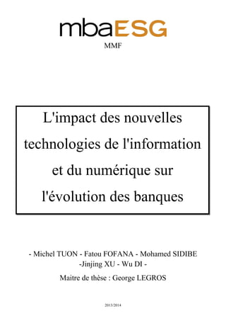 2013/2014
MMF
- Michel TUON - Fatou FOFANA - Mohamed SIDIBE
-Jinjing XU - Wu DI -
Maitre de thèse : George LEGROS
L'impact des nouvelles
technologies de l'information
et du numérique sur
l'évolution des banques
 