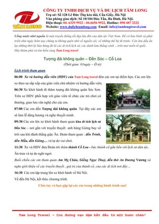 CÔNG TY TNHH DỊCH VỤ VÀ DU LỊCH TÂM LONG
Trụ sở: Số 128 Lê Đức Thọ kéo dài, Cầu Giấy, Hà Nội
Văn phòng giao dịch: Số 10/104 Đào Tấn, Ba Đình, Hà Nội.
Điện thoại: 04. 6329 9922 - 04.6656 9922. Hotline: 090 487 2222
Website: www.dulichtamlong.com Email: info@tamlongtravel.com
Tam Long Travel – Con đường vạn dặm bắt đầu từ một bước chân!
Uống nước nhớ nguồn là một truyền thống tốt đẹp lâu đời của dân tộc Việt Nam. Để có hòa bình và phát
triển như ngày hôm nay chúng ta không quên nhớ về nguồn cội, về những thế hệ đi trước. Còn lưu dấu ấn
lại những thời kỳ hào hùng đó là các di tích lịch sử, các danh lam thắng cảnh …trên mọi miền tổ quốc.
Hãy khám phá và tìm hiểu cùng Tam Long travel
Tượng đài không quân – Đền Sóc – Cổ Loa
(Thời gian: 01ngày – Ô tô)
Lịch trình tham quan
06:00 Xe và hướng dẫn viên (HDV) của Tam Long travel đón các em tại điểm hẹn. Các em lên
xe theo sự sắp xếp của giáo viên chủ nhiệm và hướng dẫn viên.
06:30 Xe khởi hành đi thăm tượng đài không quân Sóc Sơn.
Trên xe HDV phối hợp với giáo viên tổ chức các trò chơi có
thưởng, giao lưu văn nghệ cho các em.
07:00 Các em đến Tượng dài không quân. Tại đây các em
sẽ làm lễ dâng hương và nghe thuyết minh.
09:30 Các em lên xe khởi hành tham quan khu di tích lịch sử
Đền Sóc – nơi gắn với truyền thuyết anh hùng Gióng bay về
trời sau khi đánh thắng giậc Ân. Đoàn tham quan : đền Trình,
đền Mẫu, đền Gióng… và tự do vui chơi.
11:30 Xe và HDV đưa Đoàn tới thăm thành Cổ Loa - bức thành cổ gắn liền với lịch sử dân tộc.
Ăn trưa và tự do nghỉ ngơi.
Buổi chiều các em tham quan Am Mỵ Châu, Giếng Ngọc Thuỷ, đền thờ An Dương Vương và
nghe giới thiệu về các truyền thuyết , giá trị của thành cổ, của các di tích nơi đây…
16:30 Các em tập trung lên xe khởi hành về Hà Nội.
Về đến Hà Nội, kết thúc chương trình.
Chia tay và hẹn gặp lại các em trong những hành trình sau!
 