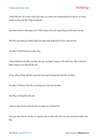 Tƣớng mệnh khảo luận Vũ Tài Lục
Tạo Ebook: Nguyễn Kim Vỹ Nguồn truyện: vnthuquan.net
- Pháp lệnh (hai vết từ mũi xuống cằm) chạy vào miệng, theo tƣớng pháp gọi là rắn lao vào trong
miệng là tƣớng chết đói. Ông có tƣớng đó.
Quả nhiên chính trị biến động. Chu Á Phu bị giam cầm, năm ngày không ăn thổ huyết mà chết.
Hứa Phụ xem tƣớng cho Đặng Thông bảo pháp lệnh nhập khẩu thế nào cũng chết đói.
Vua Hán Văn Đế không chịu phán rằng:
- Đặng Thông là triều thần của trẫm, phú quý của Đặng Thông do trẫm định đoạt, trẫm có thể cho
Đặng Thông cả núi đồng để đúc tiền.
Về sau, Đặng Thông chết đói trong nhà một nông dân đúng nhƣ Hứa Phụ tiên đoán.
Vua Hán Văn Đế gọi Hứa Phụ vào thƣởng cho châu báu rất nhiều.
Hứa Phụ coi tƣớng Ban Siêu nói:
- Hàm én, đầu hổ bay mà ăn thịt thực là tƣớng vạn lý phong hầu.
Ít lâu sau, Ban Siêu bỏ văn theo võ, lập đại công uy chấn miền Tây Vực đƣợc phong làm Định Viễn
Hầu.
 