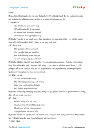 Tƣớng mệnh khảo luận Vũ Tài Lục
Tạo Ebook: Nguyễn Kim Vỹ Nguồn truyện: vnthuquan.net
sai bét.
Do đó, hình bộ tƣớng cầm thú cần phải thuộc cho kỹ. Cổ nhân đặt thành thơ cho những tƣớng cầm
thú, lời đoán cho mỗi tƣớng rồng, hổ, báo, v. v.. cũng ghi luôn cả trong đó.
LONG HÌNH
Thể thể như phi uyển nhược long
Mỹ nghiêm đầu đốc dị phàm dung
Uy nghiêm biến thái thành nan trắc
Thiên hạ văn danh ngưỡng tiêu ung
(Nghĩa là: Thân thể to lớn nhanh nhẹn - Râu đẹp, đầu có góc cạnh khác phàm - Uy nghiêm nhƣng
sáng suốt, nhiều mƣu khó ai biết - Thiên hạ tôn sùng kính phục).
KỲ LÂN HÌNH
Đầu quảng mi thô tư hải hoành
Nhũ cao nhục hậu hắc tinh bình
Lân thân thể tráng thành hùng thể
Tá quốc trung lương độc bỉnh danh
(Nghĩa là: Đầu lớn, mày thô, hàm rộng lớn - Tai cao, da thịt dày, mắt đen - Thân thể cƣờng tráng,
hùng dũng - Làm khai quốc công thần - Về tƣớng kỳ lân không ai biết thực sự nó là con gì, có lẽ
giống đã mất từ lâu không ai biết, qua các tác phẩm điêu khắc, ngƣời ta thấy hao hao giống con
“pékinoise” nhƣng thân thể chắc lớn hơn nhiều).
SƢ HÌNH (sƣ tử)
Sư chấn sơn hà tá chủ trung
Đầu phương ngách quảng cách mi tùng
Trẩm long cốt khởi thiên đình đột
Liệt sĩ phân mâu lập đại công
(Nghĩa là: Đầu vuông, trán rộng, mày rậm, xƣơng sau gáy gồ lên, đỉnh đầu có gò cao là loại võ tƣớng
chấn giữ sơn hà lập công lớn).
HỔ HÌNH
Hổ hình tối uy nhãn đại viên
Ngách phương nhĩ tiểu khẩu dụng quyền
Thanh hùng tiện thi vị lương tướng
Nhất phiến xích tâm tại đế tiền
(Nghĩa là: tính khí oai nghiêm, mắt lớn mà tròn, trán vuông, tai nhỏ, miệng có thể nuốt đƣợc cả nắm
tay - Tiếng to vang nhƣ sấm - Làm tƣớng giỏi mà trung lƣơng).
TƢỢNG HÌNH
 