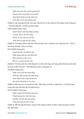 Tƣớng mệnh khảo luận Vũ Tài Lục
Tạo Ebook: Nguyễn Kim Vỹ Nguồn truyện: vnthuquan.net
Nhãn tựa minh châu, ngách quảng bình
Thượng hình trường hậu mỹ tam đình
Ngôn khinh hành trọng đa nhân đức
Viễn chấn sơn hà hiệp thánh minh
(Nghĩa là: mắt sáng đẹp nhƣ hai viên ngọc, thân thể cực to lớn, tiếng nói nhẹ nhàng, bƣớc đi nặng nề
- Tính tình nhân đức - Quyền cao chức trọng).
VIÊN HÌNH (Tƣớng vƣợn)
Ngách khoan nhãn đại lưỡng mi nùng
Tì thiểu, phát ni đới tiếu dung
Khước thi viên tâm nan trắc độ
Thiên thiên cự phú thọ nhi chung.
(Nghĩa là: Trán rộng, mắt to, mày rậm - Râu lƣa thƣa, tóc ít, miệng lúc nào cũng nhƣ cƣời - Tâm lý
loay hoay khó biết - Giàu có và thọ).
HẦU HÌNH (Tƣớng khỉ)
Ngách đột đầu viên hình tự hầu
Nhãn hoàng thần bạc thể khinh phù
Bình sinh mưu sự đa cơ sảo
Bất tác cao quan dã cẩm cừu.
(Nghĩa là: Trán lõm, đầu tròn, hình dáng nhƣ con khỉ, mắt vàng, môi mỏng, thân thể gầy gò nhẹ tênh,
lúc mƣu sự lắm mƣu mẹo - Nếu không làm quan to cũng giàu có)
XÀ HÌNH (Tƣớng rắn)
Nhãn viên tế tiểu đới thanh đồng
Thần bạc thiệt trường khí tương hùng
Thân nhiệm triều cương đa độc hại
Hại nhân tính mệnh tác kỳ công
(Nghĩa là: Mắt tròn nhỏ, con ngƣơi hơi xanh - Môi mỏng, lƣỡi dài vẻ mạnh khỏe - Có thể làm quan
trong triều, tính tình hiểm độc hại nhân ích kỷ)
NGƢU HÌNH (Tƣớng trâu)
Nhãn trường bình thị diệm tuấn tăng
Thanh hướng bộ trì hữu độc năng
Ngộ đắc thử hình điền địa quảng
Túng nhiên phú túc dã vô xưng.
(Nghĩa là: Mắt dài nhìn bình thản, xƣơng cốt lớn, tiếng nói trầm, đi chậm, tƣớng trâu giàu có nhiều
nhà, nhiều đất).
 