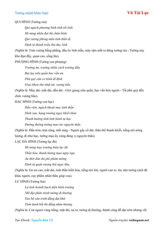 Tƣớng mệnh khảo luận Vũ Tài Lục
Tạo Ebook: Nguyễn Kim Vỹ Nguồn truyện: vnthuquan.net
QUI HÌNH (Tƣớng rùa)
Qui ngách phương bình tính tối linh
Mi nùng nhãn đại thị chân hình
Qui sương phong mãn tinh thần dị
Định tá thánh triều thả thọ, linh
(Nghĩa là: Trán vuông bằng phẳng, đầu óc linh mẫn, mày rậm mắt to đúng tƣớng rùa - Tƣớng này
kho đụn đầy, quan cao, sống lâu).
PHƢỢNG HÌNH (Tƣớng con phƣợng)
Trường mi, trường nhãn cách trường đầu
Bạt tụy siêu quần học vấn ưu
Phú quý căn cơ hình dĩ định
Giao khan tha nhật tác vương hầu
(Nghĩa là: Mày dài, mắt dài, đầu dài - Giỏi giang siêu quần, học vấn hơn ngƣời - Tất phú quý đến
chức vƣơng hầu).
HẠC HÌNH (Tƣớng con hạc)
Đầu viên, ngách khoát mục tinh thần
Hình sưu, hạng trường ngọc khiết thân
Thanh hướng tính linh hành tự hạc
Đường đường tướng mạo tác nguyên thần
(Nghĩa là: Đầu tròn, trán rộng, mắt sáng - Ngƣời gầy cổ dài, thân thể thanh khiết, tiếng nói ƣởng
lƣợng, đi nhƣ hạc, tƣớng mạo ấy xứng đáng vị nguyên thần).
LẠC ĐÀ HÌNH (Tƣớng lạc đà)
Mi nùng mục trường hiệu lạc đà
Thần hòa, thanh lượng mạo nguy nga
Ấu thời đản thị phi phàm tướng
Định tá quân vương bội ngọc kha.
(Nghĩa là: Gò mi cao, mắt dài, tinh thần hiền hòa, tiếng nói lớn, ngƣời cao to, lúc nhỏ tƣớng cách đã
khác ngƣời, cực phẩm nhân thần giúp vua).
LƢ HÌNH (Tƣớng lừa)
Lư tinh hoành bạch diện hình trường
Nhĩ đại phân minh tướng dị thường
Tảo bộ vân trình đằng đạt khứ
Tính danh bất thi đẳng nhàn hương.
(Nghĩa là: Con ngƣơi vàng trắng, mặt dài, tai to, tƣớng dị thƣờng, thành công đỗ đạt sớm nhƣng vất
 