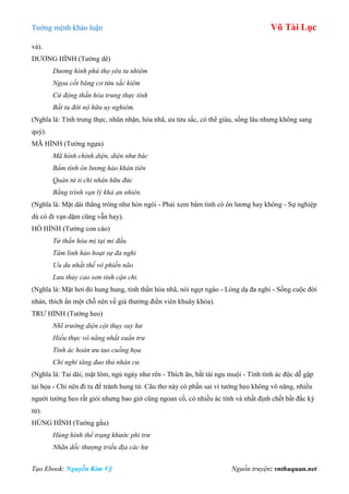 Tƣớng mệnh khảo luận Vũ Tài Lục
Tạo Ebook: Nguyễn Kim Vỹ Nguồn truyện: vnthuquan.net
vả).
DƢƠNG HÌNH (Tƣớng dê)
Dương hình phú thọ yêu tu nhiêm
Ngọa cốt băng cơ tửu sắc kiêm
Cử động thần hòa trung thực tính
Bất tu đới nộ hữu uy nghiêm.
(Nghĩa là: Tính trung thực, nhũn nhặn, hòa nhã, ƣa tửu sắc, có thể giàu, sống lâu nhƣng không sang
quý).
MÃ HÌNH (Tƣớng ngựa)
Mã hình chính diện, diện như bác
Bẩm tính ôn lương hảo khán tiên
Quân tử tỉ chi nhân hữu đức
Bằng trình vạn lý khả an nhiên.
(Nghĩa là: Mặt dài thẳng trông nhƣ hòn ngói - Phải xem bẩm tính có ôn lƣơng hay không - Sự nghiệp
dù có đi vạn dặm cũng vẫn hay).
HỒ HÌNH (Tƣớng con cáo)
Tử thần hòa mị tại mi đầu
Tâm linh hảo hoạt sự đa nghi
Ưu du nhất thế vô phiền não
Lưu thủy cao sơn tính cận chi.
(Nghĩa là: Mặt hơi đỏ hung hung, tinh thần hòa nhã, nói ngọt ngào - Lòng dạ đa nghi - Sống cuộc đời
nhàn, thích ẩn một chỗ nên về già thƣờng điền viên khuây khỏa).
TRƢ HÌNH (Tƣớng heo)
Nhĩ trường diện cột thụy suy hư
Hiếu thực vô năng nhất xuẩn trư
Tính ác hoàn ưu tao cuống họa
Chỉ nghi tăng đao thủ nhàn cư.
(Nghĩa là: Tai dài, mặt lõm, ngủ ngáy nhƣ rên - Thích ăn, bất tài ngu muội - Tính tình ác độc dễ gặp
tai họa - Chỉ nên đi tu để tránh hung tử. Câu thơ này có phần sai vì tƣớng heo không vô năng, nhiều
ngƣời tƣớng heo rất giỏi nhƣng bao giờ cũng ngoan cố, có nhiều ác tính và nhất định chết bất đắc kỳ
tử).
HÙNG HÌNH (Tƣớng gấu)
Hùng hình thể trạng khước phi trư
Nhãn dốc thượng triều địa các hư
 