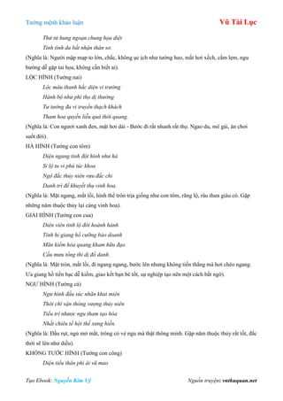 Tƣớng mệnh khảo luận Vũ Tài Lục
Tạo Ebook: Nguyễn Kim Vỹ Nguồn truyện: vnthuquan.net
Thử tử hung ngoạn chung họa diệt
Tính tình da bất nhận thân sơ.
(Nghĩa là: Ngƣời mập mạp to lớn, chắc, không ục ịch nhƣ tƣớng heo, mắt hơi xếch, cắm lẹm, ngu
bƣớng dễ gặp tai họa, không cần biết ai).
LỘC HÌNH (Tƣớng nai)
Lộc mâu thanh hắc diện vi trường
Hành bộ như phi thọ dị thường
Tư tưởng đa vi truyền thạch khách
Tham hoa quyến liễu quá thời quang.
(Nghĩa là: Con ngƣơi xanh đen, mặt hơi dài - Bƣớc đi rất nhanh rất thọ. Ngao du, mê gái, ăn chơi
suốt đời).
HÀ HÌNH (Tƣớng con tôm)
Diện ngang tinh đột hình như hà
Sỉ lộ tu vi phú túc khoa
Ngộ đắc thủy niên vưu đắc chi
Danh trì để khuyết thụ vinh hoa.
(Nghĩa là: Mặt ngang, mắt lồi, hình thể tròn trịa giống nhƣ con tôm, răng lộ, râu thƣa giàu có. Gặp
những năm thuộc thủy lại càng vinh hoa).
GIẢI HÌNH (Tƣớng con cua)
Diên viên tinh lộ đới hoành hành
Tính hỉ giang hồ cưỡng bảo doanh
Mãn kiểm hòa quang kham hữu đạo
Cầu mưu tổng thi dị đồ danh.
(Nghĩa là: Mặt tròn, mắt lồi, đi ngang ngang, bƣớc lên nhƣng không tiến thẳng mà hơi chéo ngang.
Ƣa giang hồ tiền bạc dễ kiếm, giao kết bạn bè tốt, sự nghiệp tạo nên một cách bất ngờ).
NGƢ HÌNH (Tƣớng cá)
Ngư hình đầu súc nhãn khai miên
Thời chí vận thông vượng thủy niên
Tiểu trí nhược ngu tham tạo hóa
Nhất chiêu tế hội thế xưng hiền.
(Nghĩa là: Đầu rụt, ngủ mở mắt, trông có vẻ ngu mà thật thông minh. Gặp năm thuộc thủy rất tốt, đắc
thời sẽ lên nhƣ diều).
KHỔNG TƢỚC HÌNH (Tƣớng con công)
Diện tiểu thân phì ái vũ mao
 