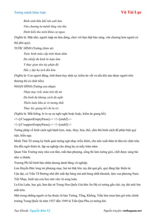 Tƣớng mệnh khảo luận Vũ Tài Lục
Tạo Ebook: Nguyễn Kim Vỹ Nguồn truyện: vnthuquan.net
Bình sinh hữu khế tân anh hào
Văn chương tư mệnh lăng vân thủ
Định kiến tha niên khóa cự ngao.
(Nghĩa là: Mặt nhỏ, ngƣời mập ƣa làm dáng, chơi với bạn thật hào sảng, văn chƣơng hơn ngƣời có
thể phú quý).
TƢỚC HÌNH (Tƣớng chim sẻ)
Tước hình mâu cấp tính tham dâm
Đa nhiếp đa kinh hỉ mậu lâm
Y thực gian tân tùy phận độ
Đắc y đại ha tích đôi kim.
(Nghĩa là: Con ngƣơi động, tính tham hay nhát sợ, kiếm ăn vất vả nếu khi nào đƣợc ngƣời trên
thƣơng thì có chút tiền).
NHẠN HÌNH (Tƣớng con nhạn)
Nhạn mục trắc mâu tiên thị mi
Đa kinh đa khủng cách đa nghi
Thiên luân hữu ái vô tương thất
Thực lộc giang hồ chỉ tư tri.
(Nghĩa là: Mắt hiếng, lo lo sợ sợ nghi nghi hoặc hoặc, kiếm ăn giang hồ).
<!--[if !supportEmptyParas]--> <!--[endif]-->
<!--[if !supportEmptyParas]--> <!--[endif]-->
Tƣớng pháp về hình cách ngũ hành kim, mộc, thủy, hỏa, thổ, cầm thú hình cách để phân biệt quý
tiện, hiền ngu.
Minh Thái Tổ mang kỳ hình quái tƣớng ngũ nhạc triều thiên, cho nên xuất thân từ đứa trẻ chăn trâu
lên đến ngôi thiên tử, lập sự nghiệp cho dòng họ cả mấy trăm năm.
Quan Vân Trƣờng mày nhƣ con tằm, mắt đan phƣợng, sống thì làm tƣớng giỏi, chết đƣợc sùng bái
nhƣ vị thánh.
Trƣơng Phi hổ hình báo nhãn dƣơng danh bằng vũ nghiệp.
Lƣu Huyền Đức long mi phƣợng mục, hai tai thật lớn, tay dài quá gối, quý đáng bậc thiên tử.
Cận đại, có Trần Tế Đƣờng nhờ đôi mắt đại bàng mà anh hùng nhất khoảnh, làm vua phƣơng Nam.
Tiết Nhạc, hình tựa con beo nên văn vũ song toàn.
La Gia Luân, học giả, làm đại sứ Trung Hoa Quốc Gia bên Ấn Độ có tƣớng gấu chó, tay dài mũi lớn
mắt tròn.
Một trong những ngƣời có họ thuộc tứ hào Tƣởng, Tống, Khổng, Trần làm mƣa làm gió trên chính
trƣờng Trung Quốc từ năm 1927 đến 1949 là Trần Quả Phu có tƣớng khỉ.
 