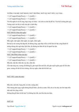 Tƣớng mệnh khảo luận Vũ Tài Lục
Tạo Ebook: Nguyễn Kim Vỹ Nguồn truyện: vnthuquan.net
TƢỚNG VÀO BỘ: NGŨ ĐOẢN, NGŨ TRƢỜNG, NGŨ LỘ, NGŨ TIỂU, LỤC ĐẠI...
<!--[if !supportEmptyParas]--> <!--[endif]-->
<!--[if !supportEmptyParas]--> <!--[endif]-->
Vào bộ nghĩa là nó đi cùng, hợp cùng với nhau - nói nôm na nhƣ bộ đồ trà. Vào bộ là tƣớng phú quý.
Tƣớng cách vào bộ có mấy loại ghi ở dƣới đây:
<!--[if !supportEmptyParas]--> <!--[endif]-->
<!--[if !supportEmptyParas]--> <!--[endif]-->
NGŨ ĐOẢN (Năm thứ ngắn)
<!--[if !supportEmptyParas]--> <!--[endif]-->
<!--[if !supportEmptyParas]--> <!--[endif]-->
Đầu ngắn, mặt ngắn, thân ngắn, tay ngắn, chân ngắn.
Đủ bộ ấy mà xƣơng thịt đẹp đẽ, ấn đƣờng rộng, ngũ nhạc triều có thể làm tới bậc công khanh tể
tƣớng nhƣng nếu ngũ nhạc lệch lõm, ấn đƣờng ám hãm thì lại là ngƣời hạ tiện.
<!--[if !supportEmptyParas]--> <!--[endif]-->
<!--[if !supportEmptyParas]--> <!--[endif]-->
NGŨ TRƢỜNG (Năm thứ dài)
<!--[if !supportEmptyParas]--> <!--[endif]-->
<!--[if !supportEmptyParas]--> <!--[endif]-->
Đầu dài, mặt dài, thân dài, tay dài, chân dài.
Cần mặt sáng sủa, xƣơng cốt không lộ, gân mạch lẩn mới tốt; nếu gân mạch quằn quại nổi lên nhƣ
giun, xƣơng cốt thô lộ là ác tƣớng, nếu tay ngắn, chân dài thì khổ cực.
NGŨ TIỂU (năm thứ nhỏ)
Đầu nhỏ, mắt nhỏ, bụng nhỏ, tai nhỏ, miệng nhỏ.
Nhỏ nhƣng phải ngay ngắn không khuyết hãm, cần đủ cả năm. Nếu chỉ có ba nhỏ, hai lớn hoặc bốn
nhỏ một lớn cũng vứt đi.
Không khuyết hãm là thế nào? Là không héo hắt, sâu lõm đen ám hãm.
NGŨ LỘ
 