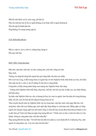 Tƣớng mệnh khảo luận Vũ Tài Lục
Tạo Ebook: Nguyễn Kim Vỹ Nguồn truyện: vnthuquan.net
Mắt lồi mũi hếch, tai lộ, môi cong, yết hầu lộ.
Nếu chỉ một hay hai lộ thì có quần không có áo hoặc chết ở ngoài đƣờng lộ.
Nếu đủ ngũ lộ thành đạt lớn.
Ông Khổng Tử mang tƣớng ngũ lộ.
LỤC ĐẠI (Sáu thứ to)
Đầu to, mặt to, tai to, mũi to, miệng rộng, bụng to.
Phú quý anh hào.
BÁT TIỂU (Tám thứ nhỏ)
Đầu nhỏ, mặt nhỏ, mắt nhỏ, tai nhỏ, miệng nhỏ, mũi nhỏ, tiếng nói nhỏ.
Quý cách.
Tƣớng vào từng bộ trông bên ngoài bao giờ cũng thấy xấu theo tục nhãn.
Đời vua Càn Long, ở đất Giang Nam có ngƣời học trò tên Nghiêm Sinh, thân hình cao lớn, chỉ hiềm
trên mặt các bộ vị xấu xí, lại rỗ chằng rỗ chịt nên ai cũng khiếp.
Cùng thời có thầy tƣớng danh tiếng xem tƣớng cho Nghiêm Sinh, bảo rằng:
- Tƣớng cách Nghiêm Sinh mắt rồng, răng trâu, lƣỡi đỏ, môi đỏ sau này sẽ đậu cao, tục nhãn không
thể hiểu đƣợc.
Sự thật, mặt Nghiêm Sinh tuy xấu xí nhƣng tài học lại vƣợt xa ngƣời, làm thơ phú chỉ trong khoảng
khắc. Do đó, mới 20 tuổi đã nổi tiếng là Giang Nam tài tử.
Theo truyền thuyết năm ấy Nghiêm Sinh vào trọ trong đạo viện đọc sách; một ngày đầu thu, trời
nóng bức, nằm trằn trọc không ngủ, mới ngồi dậy lững thững ra vƣờn dạo mát. Bỗng nghe có tiếng
ngƣời nói chuyện, bụng nghĩ nơi tịch mịch vắng vẻ nhƣ thế này mà lại đêm hôm khuya khoắt ai còn
ra đây làm gì? Sinh mới lắng tai nghe ông tƣợng đất nói: “Chiều mai có tám vị tiên tới chào Lý Lão
Quân, chúng ta cùng phải chực chờ đón tiếp đấy”.
Ông tƣợng đất bên kia đáp: “Tôi biết bát tiên đến từ tạ đào Lý Lão Quân để đi về phƣơng Tây, năm
ngoái tôi cũng đƣợc các vị ấy cho một trái bàn đào”.
 