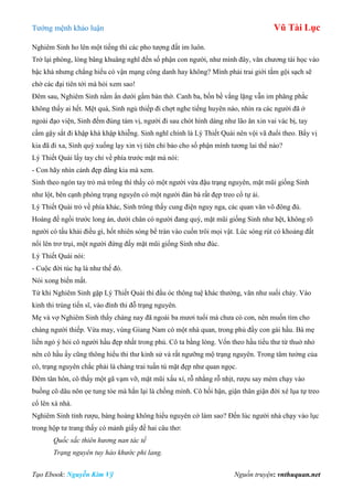 Tƣớng mệnh khảo luận Vũ Tài Lục
Tạo Ebook: Nguyễn Kim Vỹ Nguồn truyện: vnthuquan.net
Nghiêm Sinh ho lên một tiếng thì các pho tƣợng đất im luôn.
Trở lại phòng, lòng bâng khuâng nghĩ đến số phận con ngƣời, nhƣ mình đây, văn chƣơng tài học vào
bậc khá nhƣng chẳng hiểu có vận mạng công danh hay không? Mình phải trai giới tắm gội sạch sẽ
chờ các đại tiên tới mà hỏi xem sao!
Đêm sau, Nghiêm Sinh nằm ẩn dƣới gầm bàn thờ. Canh ba, bốn bề vắng lặng vẫn im phăng phắc
không thấy ai hết. Mệt quá, Sinh ngủ thiếp đi chợt nghe tiếng huyên náo, nhìn ra các ngƣời đã ở
ngoài đạo viện, Sinh đếm đúng tám vị, ngƣời đi sau chót hình dáng nhƣ lão ăn xin vai vác bị, tay
cầm gậy sắt đi khập khà khập khiễng. Sinh nghĩ chính là Lý Thiết Quài nên vội vã đuổi theo. Bẩy vị
kia đã đi xa, Sinh quỳ xuống lạy xin vị tiên chỉ bảo cho số phận mình tƣơng lai thế nào?
Lý Thiết Quài lấy tay chỉ về phía trƣớc mặt mà nói:
- Con hãy nhìn cảnh đẹp đằng kia mà xem.
Sinh theo ngón tay trỏ mà trông thì thấy có một ngƣời vừa đậu trạng nguyên, mặt mũi giống Sinh
nhƣ lột, bên cạnh phòng trạng nguyên có một ngƣời đàn bà rất đẹp treo cổ tự ải.
Lý Thiết Quài trỏ về phía khác, Sinh trông thấy cung điện nguy nga, các quan văn võ đông đủ.
Hoàng đế ngồi trƣớc long án, dƣới chân có ngƣời đang quỳ, mặt mũi giống Sinh nhƣ hệt, không rõ
ngƣời có tấu khải điều gì, hốt nhiên sóng bể tràn vào cuốn trôi mọi vật. Lúc sóng rút có khoảng đất
nổi lên trơ trụi, một ngƣời đứng đấy mặt mũi giống Sinh nhƣ đúc.
Lý Thiết Quài nói:
- Cuộc đời túc hạ là nhƣ thế đó.
Nói xong biến mất.
Từ khi Nghiêm Sinh gặp Lý Thiết Quài thì đầu óc thông tuệ khác thƣờng, văn nhƣ suối chảy. Vào
kinh thi trúng tiến sĩ, vào đình thi đỗ trạng nguyên.
Mẹ và vợ Nghiêm Sinh thấy chàng nay đã ngoài ba mƣơi tuổi mà chƣa có con, nên muốn tìm cho
chàng ngƣời thiếp. Vừa may, vùng Giang Nam có một nhà quan, trong phủ đầy con gái hầu. Bà mẹ
liền ngỏ ý hỏi cô ngƣời hầu đẹp nhất trong phủ. Cô ta bằng lòng. Vốn theo hầu tiểu thƣ từ thuở nhỏ
nên cô hầu ấy cũng thông hiểu thi thƣ kinh sử và rất ngƣỡng mộ trạng nguyên. Trong tâm tƣởng của
cô, trạng nguyên chắc phải là chàng trai tuấn tú mặt đẹp nhƣ quan ngọc.
Đêm tân hôn, cô thấy một gã vạm vỡ, mặt mũi xấu xí, rỗ nhằng rỗ nhịt, rƣợu say mèm chạy vào
buồng cô dâu nôn ọe tung tóe mà hắn lại là chồng mình. Cô hối hận, giận thân giận đời xé lụa tự treo
cổ lên xà nhà.
Nghiêm Sinh tỉnh rƣợu, bàng hoàng không hiểu nguyên cớ làm sao? Đến lúc ngƣời nhà chạy vào lục
trong hộp tƣ trang thấy có mảnh giấy đề hai câu thơ:
Quốc sắc thiên hương nan tác tế
Trạng nguyên tuy hảo khước phi lang.
 