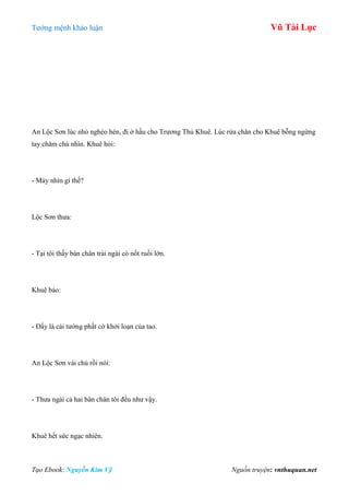 Tƣớng mệnh khảo luận Vũ Tài Lục
Tạo Ebook: Nguyễn Kim Vỹ Nguồn truyện: vnthuquan.net
An Lộc Sơn lúc nhỏ nghèo hèn, đi ở hầu cho Trƣơng Thủ Khuê. Lúc rửa chân cho Khuê bỗng ngừng
tay chăm chú nhìn. Khuê hỏi:
- Mày nhìn gì thế?
Lộc Sơn thƣa:
- Tại tôi thấy bàn chân trái ngài có nốt ruồi lớn.
Khuê bảo:
- Đấy là cái tƣớng phất cờ khởi loạn của tao.
An Lộc Sơn vái chủ rồi nói:
- Thƣa ngài cả hai bàn chân tôi đều nhƣ vậy.
Khuê hết sức ngạc nhiên.
 