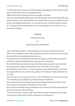 Tƣớng mệnh khảo luận Vũ Tài Lục
Tạo Ebook: Nguyễn Kim Vỹ Nguồn truyện: vnthuquan.net
Ý cô dâu nói dù mình là trang quốc sắc thiên hƣơng nhƣng cũng chẳng phải dễ lấy chồng, dù là trạng
nguyên thực đấy nhƣng cũng chƣa xứng đáng làm chồng.
Nghiêm Sinh bấy giờ mới tỉnh ngộ, nhớ lại cái mộng gặp Lý Thiết Quài.
Làm quan trong triều Nghiêm Sinh thăng tới chức lễ bộ thƣợng thƣ. Ít lâu sau mắc bệnh tê thấp, đang
chủ lễ trƣớc mặt vua Càn Long bỗng ngã lăn ra đất. Nghiêm Sinh run sợ quỳ lạy hoàng đế xin tha tội
bất kính. Thấy Nghiêm Sinh bệnh hoạn, vua Càn Long cho từ chức về quê nhà. Bấy giờ mẹ chết đã
lâu, vợ cũng qua đời rồi nên Nghiêm Sinh sống cô đơn cho đến ngày cuối cùng, bên gối chỉ có vài
đứa cháu họ xa nâng giấc.
Vũ Tài Lục
Tƣớng mệnh khảo luận
- E -
QUAN NHÂN BÁT TƢỚNG PHÁP
Sách “Thần Tƣớng Toàn Biên” có một chƣơng dạy xem tám tƣớng cách căn bản nhƣ dƣới đây:
Một là uy tôn oai nghiêm cho ngƣời nể phục gọi bằng Uy tƣớng, chủ về quyền thế nhƣ con chim ƣng
bắt con thỏ khiến cho trăm giống chim khác phải run sợ.
Hai là hậu trọng to lớn, bề thế gọi bằng Hậu tƣớng, chủ về phúc lộc, thân hình nhƣ con thuyền chở
vạn đấu thóc, sóng to gió lớn không làm lay chuyển tâm hồn từ tốn bao dung.
Ba là tinh thần thanh sảng, thông minh, sáng suốt gọi bằng Thanh tƣớng nhƣ cây quế tốt giữa đám
cây trong rừng, nhƣ viên ngọc sáng không lấm bụi, chủ về học hành, tài cán hơn ngƣời.
Bốn là thân hình cô hàn, cổ dài, vai so, chân cong, đầu méo, ăn ngủ nằm ngồi lệch lẹo, đi nhƣ muốn
đổ xuống hoặc đầu lắc lƣ nhƣ cò bợ trời mƣa, gọi bằng Cô độc tƣớng chủ về nghèo khổ bần hàn, tứ
cố vô thân.
Năm là thể mạo ẻo lả, mong manh, yếu đuối, hay sợ hãi, tinh thần hôn ám, hỉ nộ ái ố lộ rõ ra nét mặt,
nhƣ con thuyền lá giữa cơn phong ba, gọi bằng Bạc tƣớng chủ về nghèo hèn.
Sáu là xƣơng cốt tiêu tuấn, hình dung cổ quái, mắt sáng, tinh thần cƣờng kiện, gọi bằng Cổ tƣớng
chủ về sang quý, nếu xƣơng thô lộ, tinh thần hôn ám là tục tƣớng.
Bảy là tƣớng mạo ngu bƣớng, hung ác, hình dáng nhƣ rắn, nhƣ chuột, nhƣ sài lang, tính tình bạo cấp
gọi bằng Ác tƣớng chủ về bôn ba hình ngục.
Tám là hình mạo thô tục, tinh thần si ngốc, mặt mũi lấm lem nhƣ đồ vật để trong tro than gọi bằng
Tục tƣớng chủ về chuân chuyên, suốt đời cơm không đủ no, áo không đủ ấm.
 