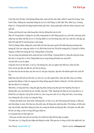 Tƣớng mệnh khảo luận Vũ Tài Lục
Tạo Ebook: Nguyễn Kim Vỹ Nguồn truyện: vnthuquan.net
Cách đây hơn 40 năm, tỉnh Quảng Đông trộm cƣớp nổi lên nhƣ chấu, nhất là vùng Chu Giang, Tam
Giốc Châu. Những tên cƣớp khét tiếng lúc ấy là La Kê Hồng, La Bố, Bộc Nho, Đàm Lục, Trƣơng
Định Cơ. Chúng nhiều bè đảng hoành hoành giết chóc. Quan quân phải mất bao nhiêu công lao mới
giết hết.
Tƣớng cách bọn đó mục diện hung hãn, thô tục không bút nào tả xiết.
Báo chí Trung Quốc có đăng lời các thầy tƣớng đoán La Kê Hồng quyền cao, mũi nhỏ, trán hẹp, hàm
chắp loại sát nhân, bất đắc kỳ tử và Trƣơng Định Cơ mi thô (lông mày chổi xể), mắt lớn, mũi gầy gồ,
thân thể mập thô bỉ loại hung bạo vong mạng.
Thời kỳ kháng Nhật, những tên cƣớp nhẩy lên làm hán gian quyền thế nhất phƣơng tự phong làm
hoàng đế, tiền của vàng bạc nhiều vô số, điển hình là hai tên Thị Kiều hoàng đế Lý Lãng Kê ở Phiên
Ngung và Phật Sơn hoàng đế Trúc Thăng Bính ở Nam Hải.
Tại sao cũng một phƣờng trộm cƣớp mà bọn La Kê Hồng, Trƣơng Định Cơ sống lẩn sống lút trong
khi bọn Lý Lãng Kê và Trúc Thăng Bính lại tự xƣng hoàng đế thịnh cực một thời?
Tại thời thế và tại số mệnh.
Lãng Kê chỉ là cái tên hiệu, vì họ Lý vốn không tên, cha mẹ nghèo hèn thất học, kiếm ăn lấm
lƣỡi còn thì giờ đâu mà đặt tên, nên lấy họ để gọi.
Lý theo bọn du thủ du thực nay làm ma cô, mai gác sòng bạc, tập thói xấu thành ngƣời hút xách đổ
bác.
Đánh bạc thua hết tiền ăn tiền hút, Lý chìa tay vay tiền ngƣời đƣợc. Bao giờ hắn cũng vay lƣỡng
nguyên (hai đồng) vì hắn nói ngọng nên tiếng lƣỡng nguyên thành ra lãng kê. Lần lần, dân bài bạc
đặt cho hắn là Lý Lãng Kê.
Một hôm, ở trong tiệm hút, Lãng Kê gặp ông thầy tƣớng rong khá giỏi tên Ngƣỡng Sơn đạo sĩ
thƣờng đến xem cho khách tại các trà thất, tiệm hút. Thầy Ngƣỡng Sơn thấy đa số trong tiệm tỏ vẻ
khinh thị Lý Lãng Kê, cần gì thì sai bảo Lý, làm xong cho một vài xu. Ông mới chú ý xem tƣớng
cho, không lấy tiền và bảo Lý Lãng Kê rằng:
- Tƣớng chú thuộc kim, thuỷ hình, lƣỡng quyền và mũi có uy, đôi mắt quang ánh nhƣng vì thần tán
nên hữu dũng vô mƣu. Hai bàn tay chú mềm mại, đỏ hồng nhƣ cánh hoa đào. Chỉ chừng vài bốn năm
nữa vận tốt đến. Quá khứ chẳng nói làm chi, tƣơng lai thành tựu khá giả lắm. Chú phải vào đất chết
để tìm cái sống, cơ hội ở trong chỗ nguy hiểm ra.
Lý Lãng Kê bán tín bán nghi nói:
- Nếu quả vài bốn năm nữa tôi mà khá, tôi sẽ đến tìm thầy để báo đáp ơn nghĩa.
Vài năm sau, Lý Lãng Kê gia nhập một đảng ăn cƣớp. Nhờ gan dạ và cũng có đôi chút nghĩa khí, lại
 