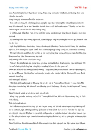 Tƣớng mệnh khảo luận Vũ Tài Lục
Tạo Ebook: Nguyễn Kim Vỹ Nguồn truyện: vnthuquan.net
nhân Nam tƣớng thế mới thực là quý tƣớng. Ngài cũng không tay nhà buôn, tất là công chức làm
việc cho nhà nƣớc.
Tùng Tỉnh giật mình mà vẫn điềm nhiên nói:
- Tiên sinh nói đúng, tôi vốn là ngƣời ƣa giang hồ ngao du ở phƣơng Bắc nên chẳng muốn thổ lộ
tung tích của mình cho ai hay. Nay tiên sinh đã nhận ra, tôi không dám giấu. Tiện đây xin hỏi tiên
sinh tƣơng lai của tôi liệu thế nào, cát hay hung.
- Ồ tốt lắm, ngài Bắc nhân Nam tƣớng lại thêm tƣớng ngũ đoản ngũ tàng (tàng là ẩn giấu) nhất sinh
phú quý.
- Tôi đã từng đƣợc nghe tƣớng ngũ đoản, còn tƣớng ngũ tàng thì chƣa nghe nói bao giờ, xin tiên sinh
chỉ dạy cho.
- Ngũ tàng là khí tàng, thanh tàng, ý tàng, sắc tàng và thần tàng. Cả năm thứ đó không thứ nào lộ ra
ngoài cả. Nếu nhƣ ngài ở ngành võ tất phải xuất tƣớng nhập tƣớng không sai. Tôi xin có lời mừng.
- Tôi nghĩ tiên sinh quá khen chứ tôi làm gì mà xuất tƣớng nhập tƣớng, chỉ mong ngày hai bữa cũng
đủ sung sƣớng, dám đâu cao vọng phú quý.
Thầy tƣớng Trần Thiên Tri cƣời mà rằng:
- Phú quý đâu có phải cứ cầu mong là nó tới cũng nhƣ nghèo hèn dù có đuổi nó cũng không đi. Tôi
chỉ muốn hỏi ngài đã từng học võ nghiệp chƣa hay hiện tại đã cầm quân rồi?
Trƣớc đôi mắt quá tinh tƣờng của thầy tƣớng, Tùng Tỉnh đành phải nói mình sinh ra ở phƣơng Bắc,
lớn lên tại Thƣợng Hải, từng học trƣờng quân sự, còn nghề nghiệp hiện tại thì giang hồ ngao du và
buôn trà sinh sống.
Thầy tƣớng lắc đầu nói:
- Nhất định không phải ngài từ Thƣợng Hải tới đây mà từ Phƣơng Nam lên đây vì cung Dịch Mã
động theo Nam hƣớng Bắc hành rồi sau đấy tiếp tục đi lên hƣớng Bắc nữa chứ không trở về Thƣợng
Hải đâu.
Tùng Tỉnh mặt lại đờ ra hết đƣờng chối cãi, vội nói:
- Vâng vâng quả vậy, ba tháng trƣớc tôi ở Thƣợng Hải đi Phúc Kiến rồi tôi qua đƣờng thuỷ từ Phúc
Kiến về đây.
Thầy tƣớng gật gù nói:
- Thôi đấy là chuyện quá khứ, bây giờ nói chuyện tƣơng lai. Khí sắc và tƣớng cách ngài không thể
nào là lái buôn, ngài tất là ngƣời trong giới quân sự hoặc chính trị. Các việc buôn trà của ngài lúc
này, theo tôi cũng chỉ để phục vụ cho chính trị hay quân sự chứ đâu phải để kiếm sống. Nay dù cho
là kiếm sống đi nữa thì ngài chớ nên bám vào cái nghiệp ấy lâu, hãy trở về quân giới mới mong hiển
đạt hơn.
Tùng Tỉnh thoạt đầu trời mƣa nhàn rỗi đến xem chơi mà thôi, nào ngờ gặp thầy tƣớng nhìn thấy cả
 