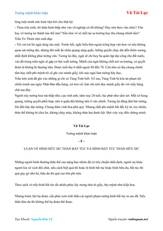 Tƣớng mệnh khảo luận Vũ Tài Lục
Tạo Ebook: Nguyễn Kim Vỹ Nguồn truyện: vnthuquan.net
lòng ruột mình nên luôn tiện hỏi cho thật kỹ.
- Thƣa tiên sinh, tôi thân hình thấp nhỏ vào vũ nghiệp có tốt không? Hay nên theo văn chức? Văn
hay võ tƣơng lai thành tựu thế nào? Nếu làm võ sẽ chết tại sa trƣờng hay thọ chung chính tẩm?
Trần Tri Thiên tiên sinh đáp:
- Tôi xin trả lời ngài từng câu một. Trƣớc hết, nghi biểu bên ngoài trông hợp văn hơn võ nếu không
quan sát tƣờng tận, nhƣng đôi mắt ẩn chứa quang sáng quắc, lƣỡng quyền chạy dài đến thiên sƣơng,
nhất định không phải tƣớng văn. Tƣơng lai đây, ngài sẽ chỉ huy ba quân lập đại công cho đất nƣớc,
vào độ trung niên ngài sẽ gặp cơ hội xuất tƣớng. Mệnh của ngài không chết nơi sa trƣờng, có quyết
đoán là không bị thƣơng nữa. Đƣợc tuổi thọ ít nhất ngoài 60 đến 70. Còn nhƣ có thọ chung chính
tẩm hay chết phi mệnh tôi sẽ ghi vào mảnh giấy, khi nào ngài làm tƣớng hãy đọc.
Trần tiên sinh đã ghi vào những gì chỉ có Tùng Tỉnh biết. Về sau, Tùng Tỉnh bị kêu án phạm tội
chiến tranh sau ngày Nhật Bản đầu hàng, xử treo cổ, báo chí mới đọc mảnh giấy đó với mấy hàng
chữ sau đây:
Ngƣời này tƣớng hoả mà thấp nhỏ, cực tinh anh, năm nay 24 tuổi, lúc phát nhƣ sấm sét. Mắt có hung
quang, lƣỡng quyền phối hợp, nên ở quân đội không nên ở văn chính. Tƣơng lai đăng đàn bái tƣớng,
lớn đến bậc đại tƣớng. Chung thân vinh hoa phú quý. Nhƣng chết phi mệnh bất đắc kỳ tử, tuy nhiên,
thân thể không bị chia lìa, không chảy máu, không thân bại danh liệt. Đợi việc xảy đến chứng minh.
Vũ Tài Lục
Tƣớng mệnh khảo luận
- F -
LUẬN VỀ HÌNH HỮU DƢ THẦN BẤT TÚC VÀ HÌNH BẤT TÚC THẦN HỮU DƢ
Những ngƣời bình thƣờng thân thể cao nặng bao nhiêu đã có tiêu chuẩn nhất định, ngƣời nọ khác
ngƣời kia xê xích đôi chút, nếu cách biệt quá thì hoặc là hình bất túc hoặc hình hữu dƣ, bất túc thì
quá gày gò nhỏ bé, hữu dƣ thì quá cao lớn phì nộn.
Theo sách vở nếu hình bất túc tất nhiên phúc lộc mỏng nhƣ tờ giấy, thọ mệnh nhƣ kiếp hoa.
Nhƣng trƣớc khi hạ đoán, cần phải xem tinh thần cái ngƣời phạm tƣớng hình bất túc ra sao đã. Nếu
thần hữu dƣ thì không thể hạ đoán thế đƣợc.
 