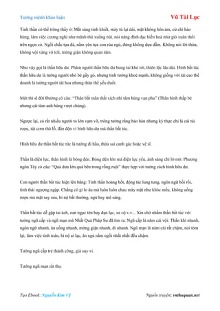 Tƣớng mệnh khảo luận Vũ Tài Lục
Tạo Ebook: Nguyễn Kim Vỹ Nguồn truyện: vnthuquan.net
Tinh thần có thể trông thấy ở: Mắt sáng tinh khiết, mày tú lại dài, mặt không hôn ám, cử chỉ hào
hùng, làm việc cƣơng nghị nhƣ mãnh thú xuống núi, nói năng đĩnh đạc hiền hoà nhƣ gió xuân thổi
trên ngọn cỏ. Ngồi chắc tựa đá, nằm yên tựa con rùa ngủ, đứng không dựa dẫm. Không nói lời thừa,
không vội vàng vô ích, mừng giận không quan tâm.
Nhƣ vậy gọi là thần hữu dƣ. Phàm ngƣời thần hữu dƣ hung tai khó tới, thiên lộc lâu dài. Hình bất túc
thần hữu dƣ là tƣớng ngƣời nhỏ bé gầy gò, nhƣng tinh tƣớng khoẻ mạnh, không giống với tài cao thể
doanh là tƣớng ngƣời tài hoa nhƣng thân thể yếu đuối.
Một thi sĩ đời Đƣờng có câu: “Thân bất mãn thất xích nhi tâm hùng vạn phu” (Thân hình thấp bé
nhƣng cái tâm anh hùng vƣợt chúng).
Ngƣợc lại, có rất nhiều ngƣời to lớn vạm vỡ, trông tƣởng rằng hảo hán nhƣng kỳ thực chỉ là cái túi
rƣợu, túi cơm thô lỗ, đần độn vì hình hữu dƣ mà thần bất túc.
Hình hữu dƣ thần bất túc tức là tƣớng đi hầu, thừa sai canh gác hoặc vệ sĩ.
Thần là điện lực, thân hình là bóng đèn. Bóng đèn lớn mà điện lực yếu, ánh sáng chỉ lờ mờ. Phƣơng
ngôn Tây có câu: “Quả dƣa lớn quá bên trong rỗng ruột” thực hợp với tƣớng cách hình hữu dƣ.
Con ngƣời thần bất túc hiện lên bằng: Tinh thần hoảng hốt, động tác lung tung, ngôn ngữ bối rối,
tình thái ngƣợng ngập. Chẳng có gì lo âu mà luôn luôn chau mày mặt nhƣ khóc mếu, không uống
rƣợu mà mặt say sƣa, hỉ nộ bất thƣờng, ngủ hay mê sảng.
Thần bất túc dễ gặp tai ách, oan ngục tên bay đạn lạc, xe cộ v.v... Xin chớ nhầm thần bất túc với
tƣớng ngũ cấp và ngũ mạn mà Nhất Quả Pháp Sƣ đã tìm ra. Ngũ cấp là năm cái vội: Thần khí nhanh,
ngôn ngữ nhanh, ăn uống nhanh, mừng giận nhanh, đi nhanh. Ngũ mạn là năm cái rất chậm, nói tóm
lại, làm việc tính toán, hỉ nộ ai lạc, ăn ngủ nằm ngồi nhất nhất đều chậm.
Tƣớng ngũ cấp trẻ thành công, già suy vi.
Tƣớng ngũ mạn rất thọ.
 