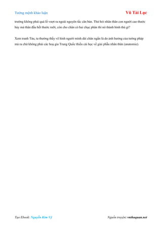 Tƣớng mệnh khảo luận Vũ Tài Lục
Tạo Ebook: Nguyễn Kim Vỹ Nguồn truyện: vnthuquan.net
trƣờng không phải quá lố vƣợt ra ngoài nguyên tắc căn bản. Thử hỏi nhân thân con ngƣời cao thƣớc
bảy mà thân đầu hết thƣớc rƣỡi, còn cho chân có hai chục phân thì nó thành hình thù gì?
Xem tranh Tàu, ta thƣờng thấy vẽ hình ngƣời mình dài chân ngắn là do ảnh hƣởng của tƣớng pháp
mà ra chứ không phải các hoạ gia Trung Quốc thiếu cái học về giải phẫu nhân thân (anatomie).
 