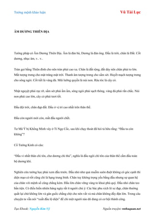 Tƣớng mệnh khảo luận Vũ Tài Lục
Tạo Ebook: Nguyễn Kim Vỹ Nguồn truyện: vnthuquan.net
ÂM DƢƠNG THIÊN ĐỊA
Tƣớng pháp có Âm Dƣơng Thiên Địa. Âm là đàn bà, Dƣơng là đàn ông. Đầu là trời, chân là Đất. Cốt
dƣơng, nhục âm, v.. v..
Trán gọi bằng Thiên đình cho nên trán phải cao xa. Chân là đất rộng, đất dày nên chân phải to lớn.
Mắt tƣợng trƣng cho mặt trăng mặt trời. Thanh âm tƣợng trƣng cho sấm sét. Huyết mạch tƣợng trƣng
cho sông ngòi. Cốt tiết là vàng đá. Mũi lƣỡng quyền là núi non. Râu tóc là cây cỏ.
Nhật nguyệt phải rực rỡ, sấm sét phải ầm ầm, sông ngòi phải sạch thông, vàng đá phải rắn chắc. Núi
non phải cao lớn, cây cỏ phải tƣơi tốt.
Đầu đội trời, chân đạp đất. Đầu ở vị trí cao nhất trên thân thể.
Đầu còn ngƣời mới còn, mất đầu ngƣời chết.
Tƣ Mã Ý bị Khổng Minh vây ở Tí Ngọ Cốc, sau khi chạy thoát đã hỏi tả hữu rằng: “Đầu ta còn
không”?
Cổ Tƣớng Kinh có câu:
“Đầu vi nhất thân chi tôn, chƣ dƣơng chi thủ”, nghĩa là đầu ngôi chí tôn của thân thể cầm đầu toàn
bộ dƣơng khí.
Nghiên cứu tƣớng học phải xem đầu trƣớc. Đầu nhỏ nhƣ quả muỗm suôn đuột không có góc cạnh thì
diện mạo có tốt cũng chỉ là hạng trung bình. Chân tuy không trọng yếu bằng đầu nhƣng sự quan hệ
của chân với mệnh số cũng chẳng kém. Đầu lớn chân vững vàng to khoẻ phú quý. Đầu nhỏ chân teo
bần tiện. Có điều hiển nhiên hàng ngày rất ít ngƣời chú ý: Các bác phu xích lô xe đạp, chân thƣờng
quắt lại chứ không lớn và gân guốc chằng chịt cho nên vất vả mà chân không đầy đặn lớn. Trong câu
chuyện ta vẫn nói “xuất đầu lộ diện” để chỉ một ngƣời nào đó đang có cơ hội thành công.
 