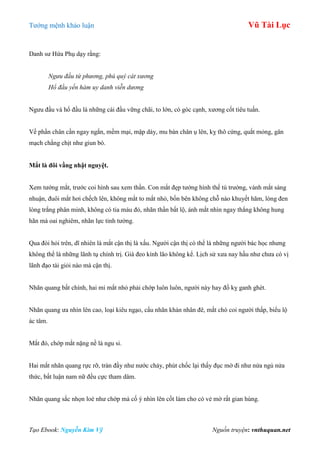 Tƣớng mệnh khảo luận Vũ Tài Lục
Tạo Ebook: Nguyễn Kim Vỹ Nguồn truyện: vnthuquan.net
Danh sƣ Hứa Phụ dạy rằng:
Ngưu đầu tứ phương, phú quý cát xương
Hổ đầu yến hàm uy danh viễn dương
Ngƣu đầu và hổ đầu là những cái đầu vững chãi, to lớn, có góc cạnh, xƣơng cốt tiêu tuấn.
Về phần chân cần ngay ngắn, mềm mại, mập dày, mu bàn chân ụ lên, kỵ thô cứng, quắt mỏng, gân
mạch chằng chịt nhƣ giun bò.
Mắt là đôi vầng nhật nguyệt.
Xem tƣớng mắt, trƣớc coi hình sau xem thần. Con mắt đẹp tƣớng hình thế tú trƣờng, vành mắt sáng
nhuận, đuôi mắt hơi chếch lên, không mắt to mắt nhỏ, bốn bên không chỗ nào khuyết hãm, lòng đen
lòng trắng phân minh, không có tia máu đỏ, nhãn thần bất lộ, ánh mắt nhìn ngay thẳng không hung
hãn mà oai nghiêm, nhãn lực tinh tƣờng.
Qua đòi hỏi trên, dĩ nhiên là mắt cận thị là xấu. Ngƣời cận thị có thể là những ngƣời bác học nhƣng
không thể là những lãnh tụ chính trị. Già đeo kính lão không kể. Lịch sử xƣa nay hầu nhƣ chƣa có vị
lãnh đạo tài giỏi nào mà cận thị.
Nhãn quang bất chính, hai mi mắt nhỏ phải chớp luôn luôn, ngƣời này hay đố kỵ ganh ghét.
Nhãn quang ƣa nhìn lên cao, loại kiêu ngạo, cẩu nhãn khán nhân đê, mắt chó coi ngƣời thấp, biểu lộ
ác tâm.
Mắt đỏ, chớp mắt nặng nề là ngu si.
Hai mắt nhãn quang rực rỡ, tràn đầy nhƣ nƣớc chảy, phút chốc lại thấy đục mờ đi nhƣ nửa ngủ nửa
thức, bất luận nam nữ đều cực tham dâm.
Nhãn quang sắc nhọn loè nhƣ chớp mà cố ý nhìn lên cốt làm cho có vẻ mờ rất gian hùng.
 