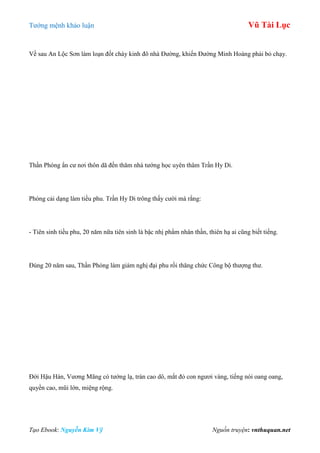 Tƣớng mệnh khảo luận Vũ Tài Lục
Tạo Ebook: Nguyễn Kim Vỹ Nguồn truyện: vnthuquan.net
Về sau An Lộc Sơn làm loạn đốt cháy kinh đô nhà Đƣờng, khiến Đƣờng Minh Hoàng phải bỏ chạy.
Thần Phóng ẩn cƣ nơi thôn dã đến thăm nhà tƣớng học uyên thâm Trần Hy Di.
Phóng cải dạng làm tiều phu. Trần Hy Di trông thấy cƣời mà rằng:
- Tiên sinh tiều phu, 20 năm nữa tiên sinh là bậc nhị phẩm nhân thần, thiên hạ ai cũng biết tiếng.
Đúng 20 năm sau, Thần Phóng làm giám nghị đại phu rồi thăng chức Công bộ thƣợng thƣ.
Đời Hậu Hán, Vƣơng Mãng có tƣớng lạ, trán cao dô, mắt đỏ con ngƣơi vàng, tiếng nói oang oang,
quyền cao, mũi lớn, miệng rộng.
 
